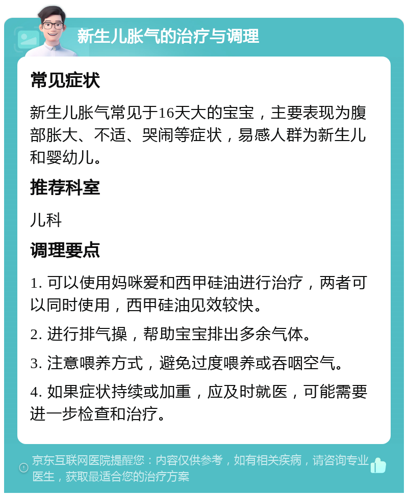 新生儿胀气的治疗与调理 常见症状 新生儿胀气常见于16天大的宝宝，主要表现为腹部胀大、不适、哭闹等症状，易感人群为新生儿和婴幼儿。 推荐科室 儿科 调理要点 1. 可以使用妈咪爱和西甲硅油进行治疗，两者可以同时使用，西甲硅油见效较快。 2. 进行排气操，帮助宝宝排出多余气体。 3. 注意喂养方式，避免过度喂养或吞咽空气。 4. 如果症状持续或加重，应及时就医，可能需要进一步检查和治疗。