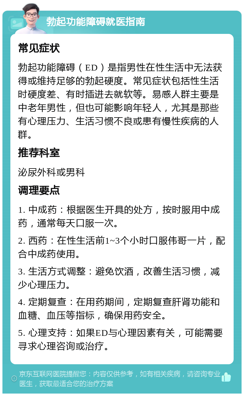 勃起功能障碍就医指南 常见症状 勃起功能障碍（ED）是指男性在性生活中无法获得或维持足够的勃起硬度。常见症状包括性生活时硬度差、有时插进去就软等。易感人群主要是中老年男性，但也可能影响年轻人，尤其是那些有心理压力、生活习惯不良或患有慢性疾病的人群。 推荐科室 泌尿外科或男科 调理要点 1. 中成药：根据医生开具的处方，按时服用中成药，通常每天口服一次。 2. 西药：在性生活前1~3个小时口服伟哥一片，配合中成药使用。 3. 生活方式调整：避免饮酒，改善生活习惯，减少心理压力。 4. 定期复查：在用药期间，定期复查肝肾功能和血糖、血压等指标，确保用药安全。 5. 心理支持：如果ED与心理因素有关，可能需要寻求心理咨询或治疗。