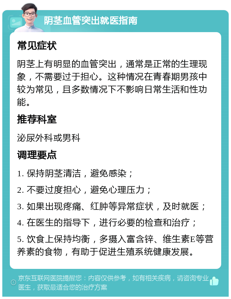 阴茎血管突出就医指南 常见症状 阴茎上有明显的血管突出，通常是正常的生理现象，不需要过于担心。这种情况在青春期男孩中较为常见，且多数情况下不影响日常生活和性功能。 推荐科室 泌尿外科或男科 调理要点 1. 保持阴茎清洁，避免感染； 2. 不要过度担心，避免心理压力； 3. 如果出现疼痛、红肿等异常症状，及时就医； 4. 在医生的指导下，进行必要的检查和治疗； 5. 饮食上保持均衡，多摄入富含锌、维生素E等营养素的食物，有助于促进生殖系统健康发展。