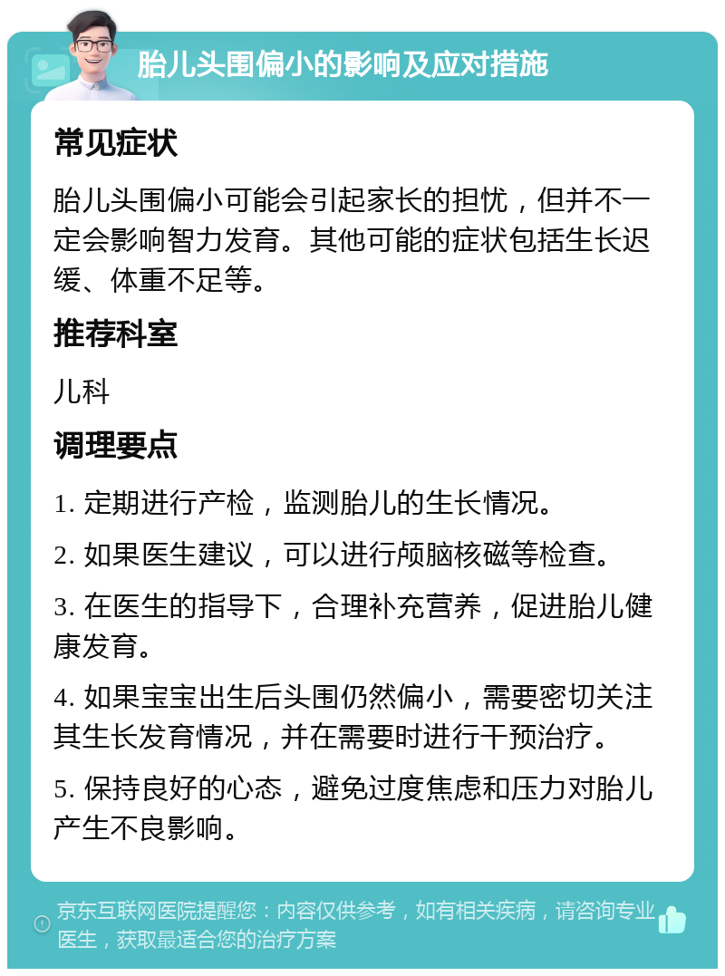 胎儿头围偏小的影响及应对措施 常见症状 胎儿头围偏小可能会引起家长的担忧，但并不一定会影响智力发育。其他可能的症状包括生长迟缓、体重不足等。 推荐科室 儿科 调理要点 1. 定期进行产检，监测胎儿的生长情况。 2. 如果医生建议，可以进行颅脑核磁等检查。 3. 在医生的指导下，合理补充营养，促进胎儿健康发育。 4. 如果宝宝出生后头围仍然偏小，需要密切关注其生长发育情况，并在需要时进行干预治疗。 5. 保持良好的心态，避免过度焦虑和压力对胎儿产生不良影响。