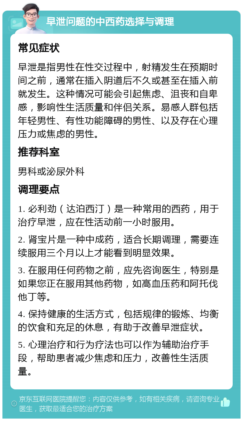 早泄问题的中西药选择与调理 常见症状 早泄是指男性在性交过程中，射精发生在预期时间之前，通常在插入阴道后不久或甚至在插入前就发生。这种情况可能会引起焦虑、沮丧和自卑感，影响性生活质量和伴侣关系。易感人群包括年轻男性、有性功能障碍的男性、以及存在心理压力或焦虑的男性。 推荐科室 男科或泌尿外科 调理要点 1. 必利劲（达泊西汀）是一种常用的西药，用于治疗早泄，应在性活动前一小时服用。 2. 肾宝片是一种中成药，适合长期调理，需要连续服用三个月以上才能看到明显效果。 3. 在服用任何药物之前，应先咨询医生，特别是如果您正在服用其他药物，如高血压药和阿托伐他丁等。 4. 保持健康的生活方式，包括规律的锻炼、均衡的饮食和充足的休息，有助于改善早泄症状。 5. 心理治疗和行为疗法也可以作为辅助治疗手段，帮助患者减少焦虑和压力，改善性生活质量。