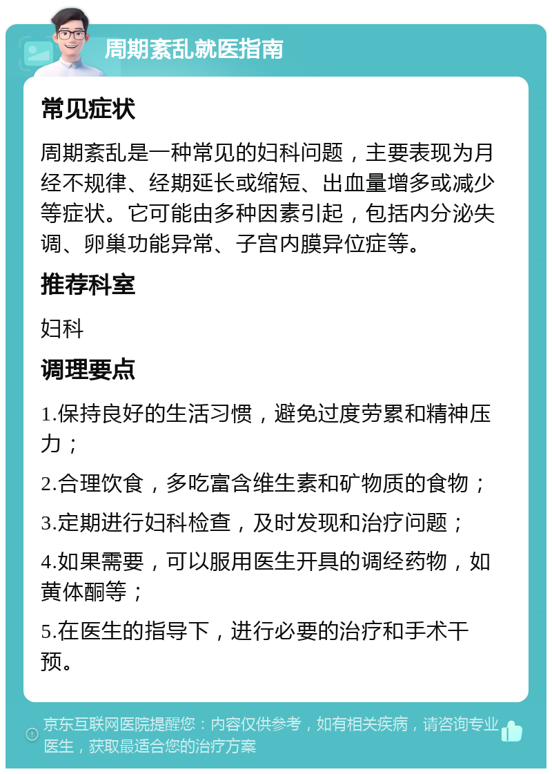 周期紊乱就医指南 常见症状 周期紊乱是一种常见的妇科问题，主要表现为月经不规律、经期延长或缩短、出血量增多或减少等症状。它可能由多种因素引起，包括内分泌失调、卵巢功能异常、子宫内膜异位症等。 推荐科室 妇科 调理要点 1.保持良好的生活习惯，避免过度劳累和精神压力； 2.合理饮食，多吃富含维生素和矿物质的食物； 3.定期进行妇科检查，及时发现和治疗问题； 4.如果需要，可以服用医生开具的调经药物，如黄体酮等； 5.在医生的指导下，进行必要的治疗和手术干预。