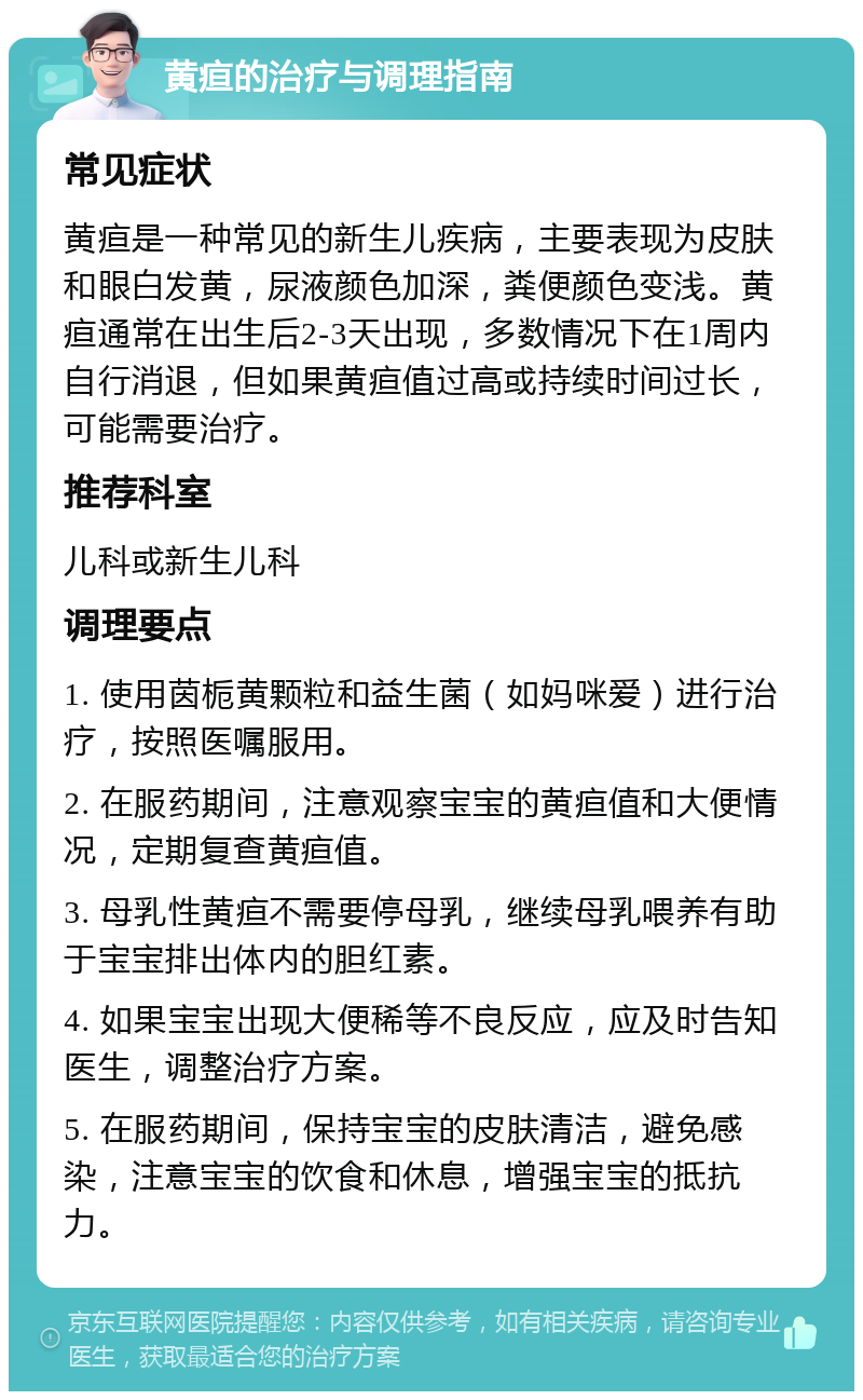 黄疸的治疗与调理指南 常见症状 黄疸是一种常见的新生儿疾病，主要表现为皮肤和眼白发黄，尿液颜色加深，粪便颜色变浅。黄疸通常在出生后2-3天出现，多数情况下在1周内自行消退，但如果黄疸值过高或持续时间过长，可能需要治疗。 推荐科室 儿科或新生儿科 调理要点 1. 使用茵栀黄颗粒和益生菌（如妈咪爱）进行治疗，按照医嘱服用。 2. 在服药期间，注意观察宝宝的黄疸值和大便情况，定期复查黄疸值。 3. 母乳性黄疸不需要停母乳，继续母乳喂养有助于宝宝排出体内的胆红素。 4. 如果宝宝出现大便稀等不良反应，应及时告知医生，调整治疗方案。 5. 在服药期间，保持宝宝的皮肤清洁，避免感染，注意宝宝的饮食和休息，增强宝宝的抵抗力。