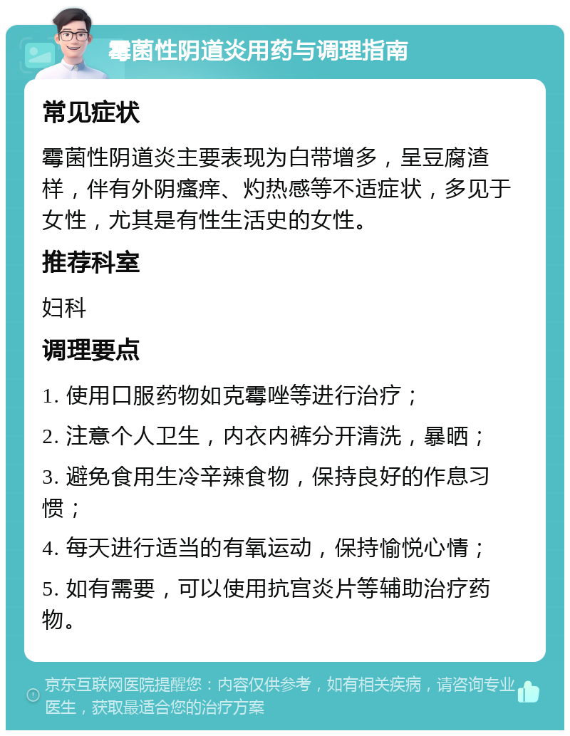 霉菌性阴道炎用药与调理指南 常见症状 霉菌性阴道炎主要表现为白带增多，呈豆腐渣样，伴有外阴瘙痒、灼热感等不适症状，多见于女性，尤其是有性生活史的女性。 推荐科室 妇科 调理要点 1. 使用口服药物如克霉唑等进行治疗； 2. 注意个人卫生，内衣内裤分开清洗，暴晒； 3. 避免食用生冷辛辣食物，保持良好的作息习惯； 4. 每天进行适当的有氧运动，保持愉悦心情； 5. 如有需要，可以使用抗宫炎片等辅助治疗药物。