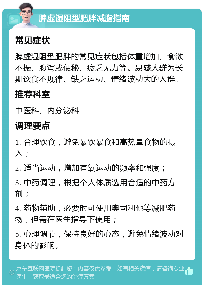 脾虚湿阻型肥胖减脂指南 常见症状 脾虚湿阻型肥胖的常见症状包括体重增加、食欲不振、腹泻或便秘、疲乏无力等。易感人群为长期饮食不规律、缺乏运动、情绪波动大的人群。 推荐科室 中医科、内分泌科 调理要点 1. 合理饮食，避免暴饮暴食和高热量食物的摄入； 2. 适当运动，增加有氧运动的频率和强度； 3. 中药调理，根据个人体质选用合适的中药方剂； 4. 药物辅助，必要时可使用奥司利他等减肥药物，但需在医生指导下使用； 5. 心理调节，保持良好的心态，避免情绪波动对身体的影响。