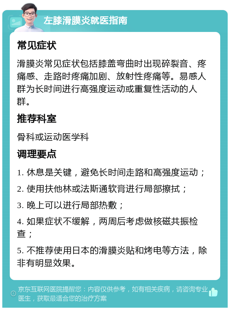 左膝滑膜炎就医指南 常见症状 滑膜炎常见症状包括膝盖弯曲时出现碎裂音、疼痛感、走路时疼痛加剧、放射性疼痛等。易感人群为长时间进行高强度运动或重复性活动的人群。 推荐科室 骨科或运动医学科 调理要点 1. 休息是关键，避免长时间走路和高强度运动； 2. 使用扶他林或法斯通软膏进行局部擦拭； 3. 晚上可以进行局部热敷； 4. 如果症状不缓解，两周后考虑做核磁共振检查； 5. 不推荐使用日本的滑膜炎贴和烤电等方法，除非有明显效果。