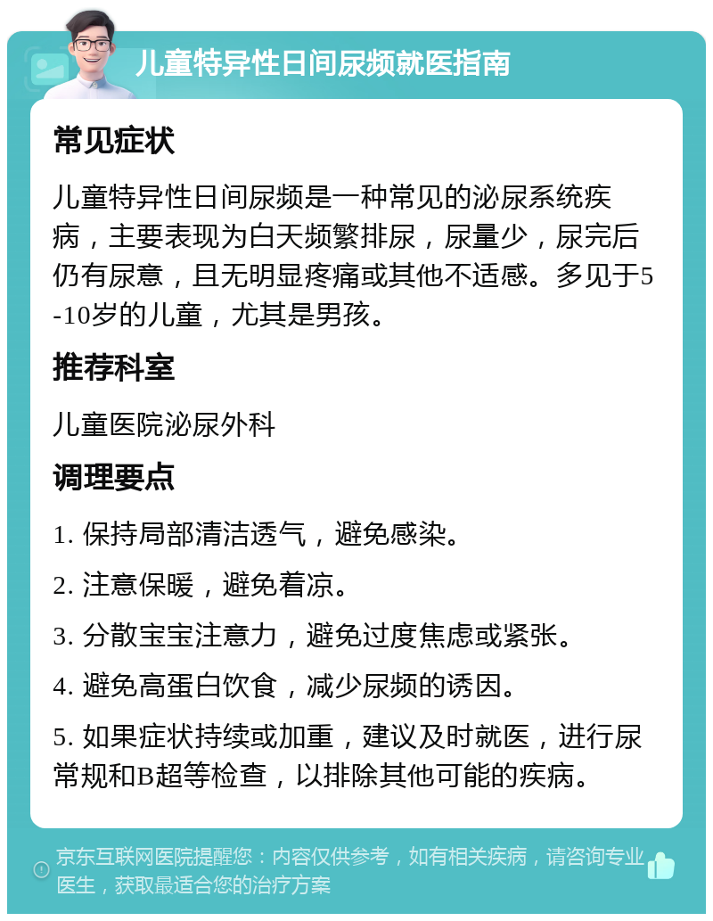 儿童特异性日间尿频就医指南 常见症状 儿童特异性日间尿频是一种常见的泌尿系统疾病，主要表现为白天频繁排尿，尿量少，尿完后仍有尿意，且无明显疼痛或其他不适感。多见于5-10岁的儿童，尤其是男孩。 推荐科室 儿童医院泌尿外科 调理要点 1. 保持局部清洁透气，避免感染。 2. 注意保暖，避免着凉。 3. 分散宝宝注意力，避免过度焦虑或紧张。 4. 避免高蛋白饮食，减少尿频的诱因。 5. 如果症状持续或加重，建议及时就医，进行尿常规和B超等检查，以排除其他可能的疾病。