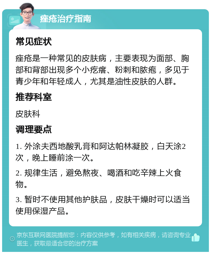 痤疮治疗指南 常见症状 痤疮是一种常见的皮肤病，主要表现为面部、胸部和背部出现多个小疙瘩、粉刺和脓疱，多见于青少年和年轻成人，尤其是油性皮肤的人群。 推荐科室 皮肤科 调理要点 1. 外涂夫西地酸乳膏和阿达帕林凝胶，白天涂2次，晚上睡前涂一次。 2. 规律生活，避免熬夜、喝酒和吃辛辣上火食物。 3. 暂时不使用其他护肤品，皮肤干燥时可以适当使用保湿产品。