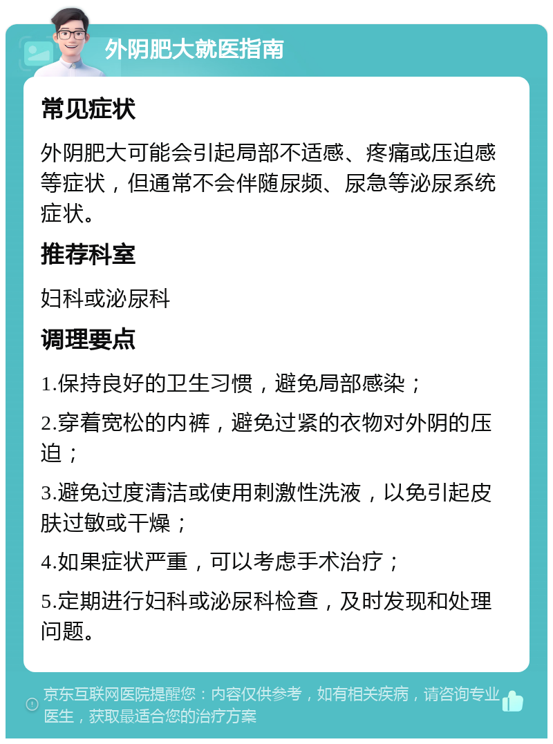 外阴肥大就医指南 常见症状 外阴肥大可能会引起局部不适感、疼痛或压迫感等症状，但通常不会伴随尿频、尿急等泌尿系统症状。 推荐科室 妇科或泌尿科 调理要点 1.保持良好的卫生习惯，避免局部感染； 2.穿着宽松的内裤，避免过紧的衣物对外阴的压迫； 3.避免过度清洁或使用刺激性洗液，以免引起皮肤过敏或干燥； 4.如果症状严重，可以考虑手术治疗； 5.定期进行妇科或泌尿科检查，及时发现和处理问题。