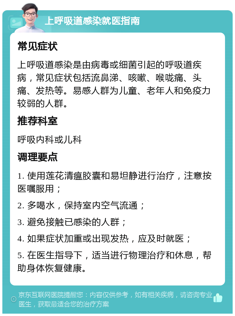 上呼吸道感染就医指南 常见症状 上呼吸道感染是由病毒或细菌引起的呼吸道疾病，常见症状包括流鼻涕、咳嗽、喉咙痛、头痛、发热等。易感人群为儿童、老年人和免疫力较弱的人群。 推荐科室 呼吸内科或儿科 调理要点 1. 使用莲花清瘟胶囊和易坦静进行治疗，注意按医嘱服用； 2. 多喝水，保持室内空气流通； 3. 避免接触已感染的人群； 4. 如果症状加重或出现发热，应及时就医； 5. 在医生指导下，适当进行物理治疗和休息，帮助身体恢复健康。