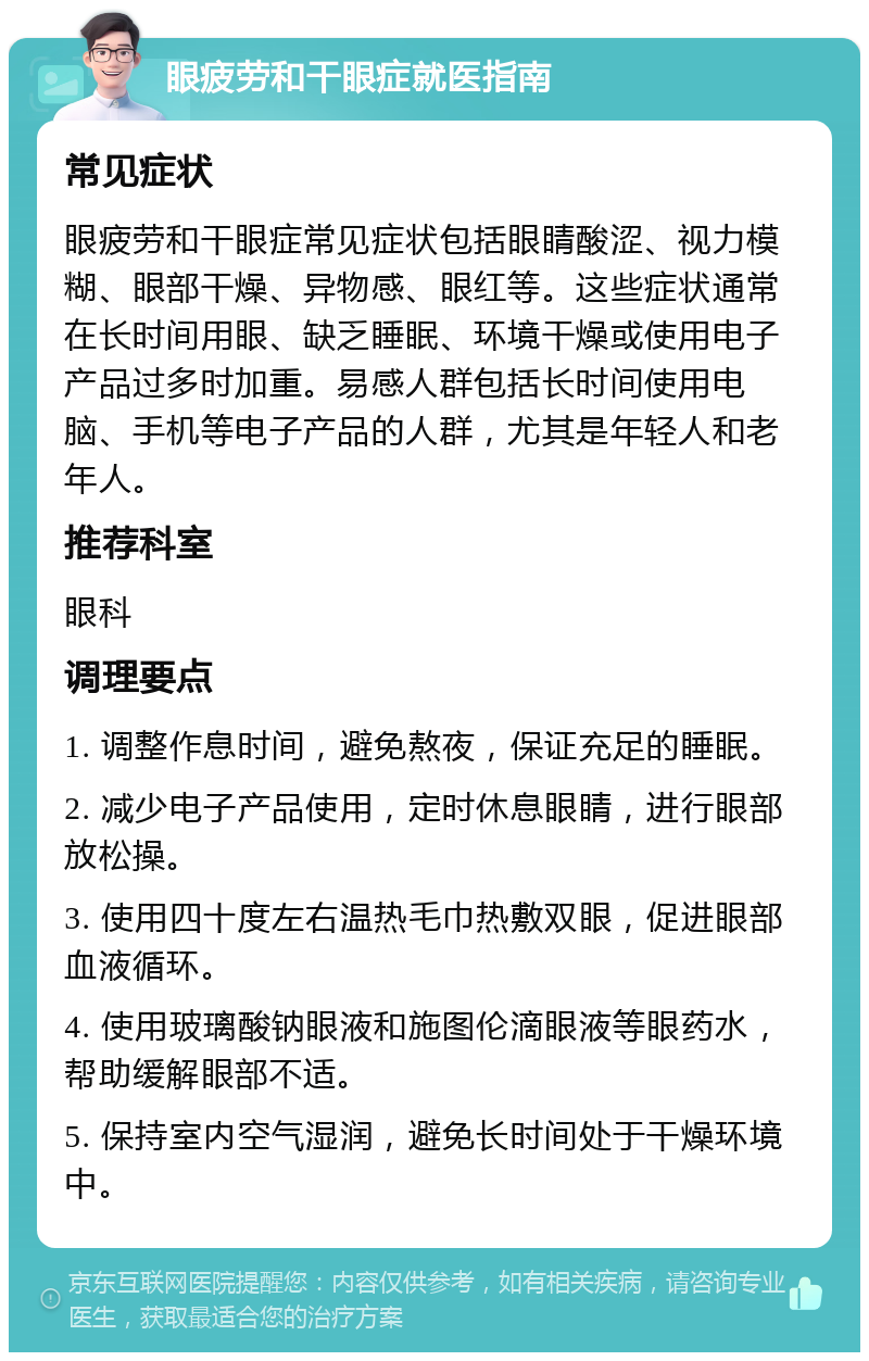 眼疲劳和干眼症就医指南 常见症状 眼疲劳和干眼症常见症状包括眼睛酸涩、视力模糊、眼部干燥、异物感、眼红等。这些症状通常在长时间用眼、缺乏睡眠、环境干燥或使用电子产品过多时加重。易感人群包括长时间使用电脑、手机等电子产品的人群，尤其是年轻人和老年人。 推荐科室 眼科 调理要点 1. 调整作息时间，避免熬夜，保证充足的睡眠。 2. 减少电子产品使用，定时休息眼睛，进行眼部放松操。 3. 使用四十度左右温热毛巾热敷双眼，促进眼部血液循环。 4. 使用玻璃酸钠眼液和施图伦滴眼液等眼药水，帮助缓解眼部不适。 5. 保持室内空气湿润，避免长时间处于干燥环境中。