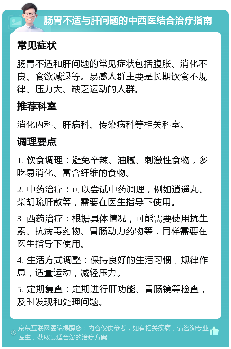 肠胃不适与肝问题的中西医结合治疗指南 常见症状 肠胃不适和肝问题的常见症状包括腹胀、消化不良、食欲减退等。易感人群主要是长期饮食不规律、压力大、缺乏运动的人群。 推荐科室 消化内科、肝病科、传染病科等相关科室。 调理要点 1. 饮食调理：避免辛辣、油腻、刺激性食物，多吃易消化、富含纤维的食物。 2. 中药治疗：可以尝试中药调理，例如逍遥丸、柴胡疏肝散等，需要在医生指导下使用。 3. 西药治疗：根据具体情况，可能需要使用抗生素、抗病毒药物、胃肠动力药物等，同样需要在医生指导下使用。 4. 生活方式调整：保持良好的生活习惯，规律作息，适量运动，减轻压力。 5. 定期复查：定期进行肝功能、胃肠镜等检查，及时发现和处理问题。