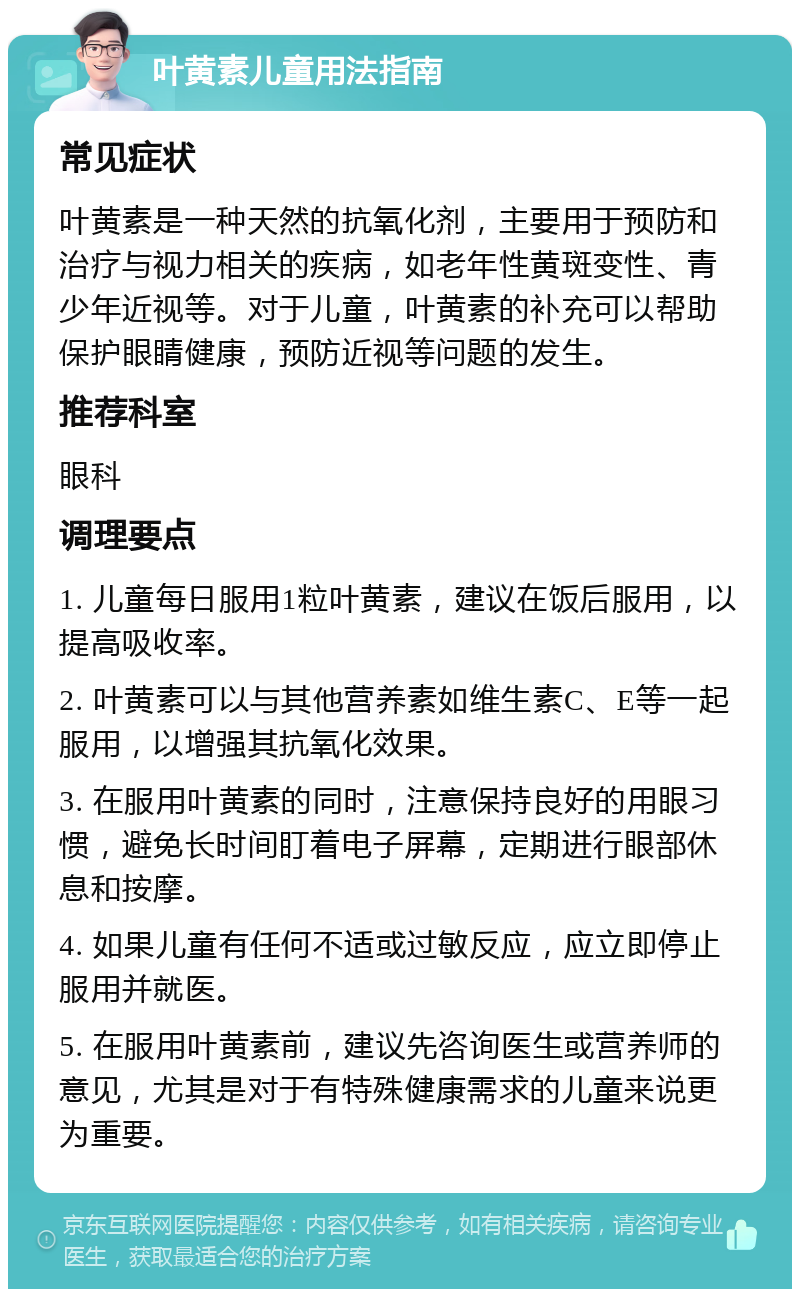 叶黄素儿童用法指南 常见症状 叶黄素是一种天然的抗氧化剂，主要用于预防和治疗与视力相关的疾病，如老年性黄斑变性、青少年近视等。对于儿童，叶黄素的补充可以帮助保护眼睛健康，预防近视等问题的发生。 推荐科室 眼科 调理要点 1. 儿童每日服用1粒叶黄素，建议在饭后服用，以提高吸收率。 2. 叶黄素可以与其他营养素如维生素C、E等一起服用，以增强其抗氧化效果。 3. 在服用叶黄素的同时，注意保持良好的用眼习惯，避免长时间盯着电子屏幕，定期进行眼部休息和按摩。 4. 如果儿童有任何不适或过敏反应，应立即停止服用并就医。 5. 在服用叶黄素前，建议先咨询医生或营养师的意见，尤其是对于有特殊健康需求的儿童来说更为重要。