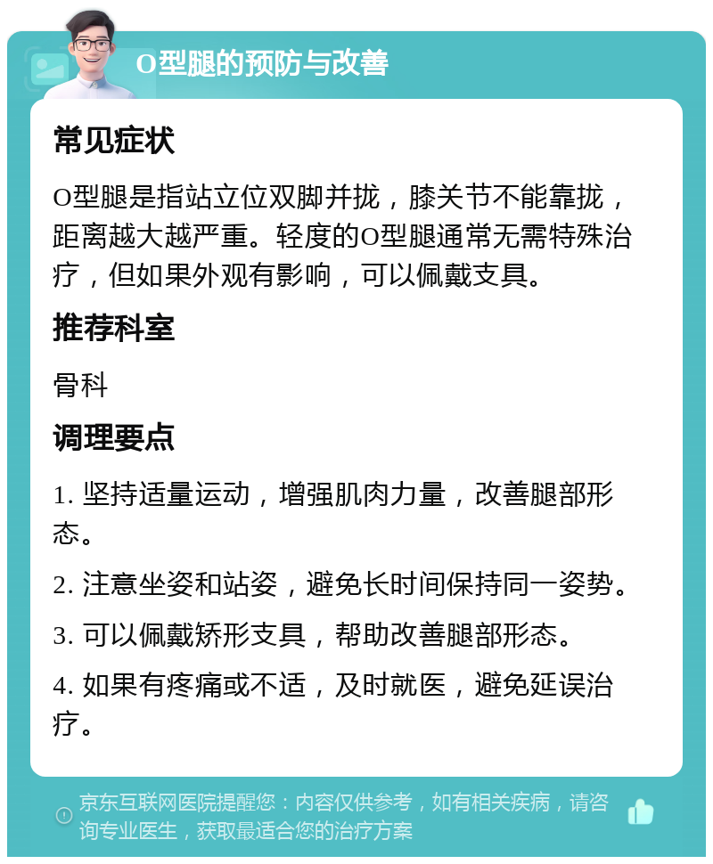 O型腿的预防与改善 常见症状 O型腿是指站立位双脚并拢，膝关节不能靠拢，距离越大越严重。轻度的O型腿通常无需特殊治疗，但如果外观有影响，可以佩戴支具。 推荐科室 骨科 调理要点 1. 坚持适量运动，增强肌肉力量，改善腿部形态。 2. 注意坐姿和站姿，避免长时间保持同一姿势。 3. 可以佩戴矫形支具，帮助改善腿部形态。 4. 如果有疼痛或不适，及时就医，避免延误治疗。