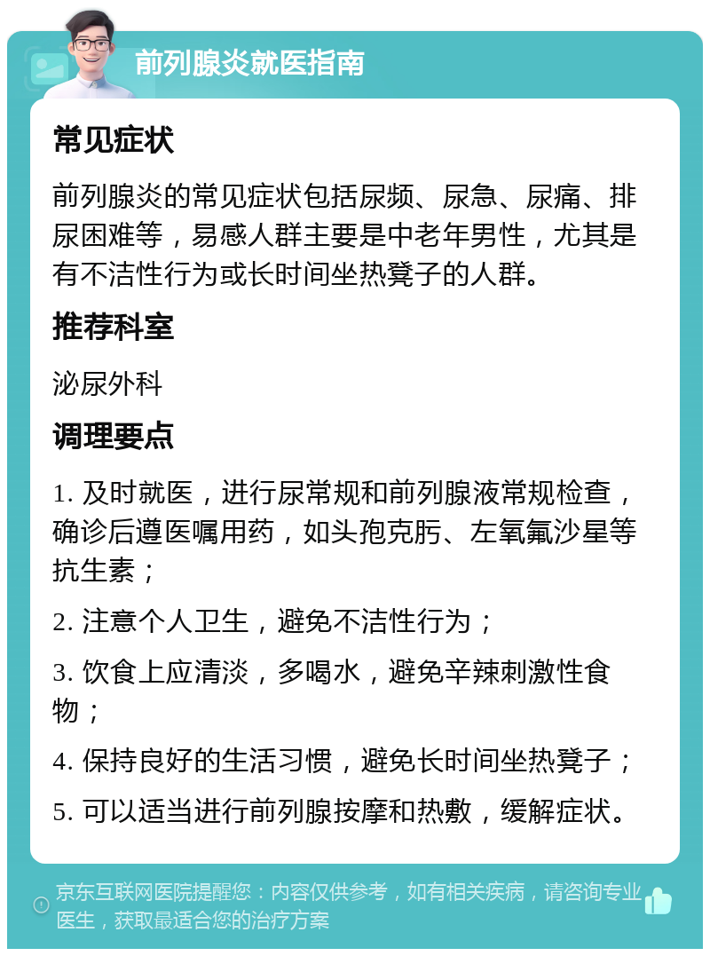 前列腺炎就医指南 常见症状 前列腺炎的常见症状包括尿频、尿急、尿痛、排尿困难等，易感人群主要是中老年男性，尤其是有不洁性行为或长时间坐热凳子的人群。 推荐科室 泌尿外科 调理要点 1. 及时就医，进行尿常规和前列腺液常规检查，确诊后遵医嘱用药，如头孢克肟、左氧氟沙星等抗生素； 2. 注意个人卫生，避免不洁性行为； 3. 饮食上应清淡，多喝水，避免辛辣刺激性食物； 4. 保持良好的生活习惯，避免长时间坐热凳子； 5. 可以适当进行前列腺按摩和热敷，缓解症状。