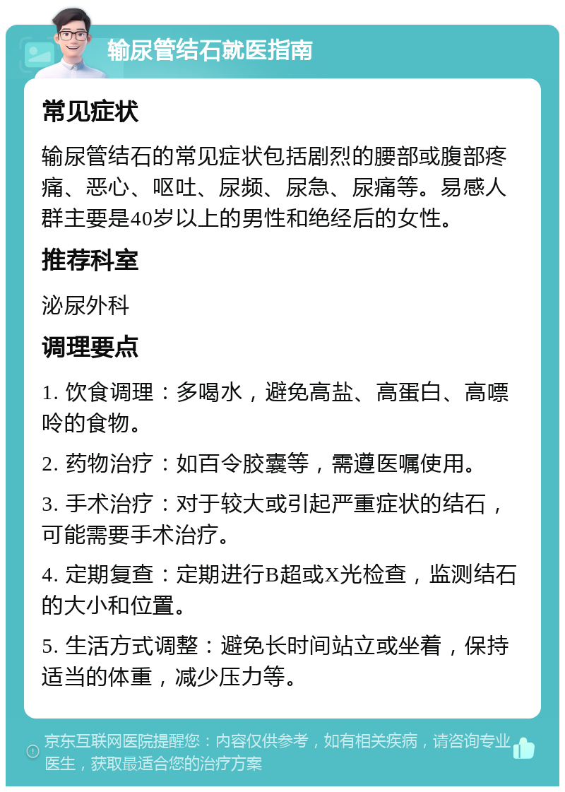 输尿管结石就医指南 常见症状 输尿管结石的常见症状包括剧烈的腰部或腹部疼痛、恶心、呕吐、尿频、尿急、尿痛等。易感人群主要是40岁以上的男性和绝经后的女性。 推荐科室 泌尿外科 调理要点 1. 饮食调理：多喝水，避免高盐、高蛋白、高嘌呤的食物。 2. 药物治疗：如百令胶囊等，需遵医嘱使用。 3. 手术治疗：对于较大或引起严重症状的结石，可能需要手术治疗。 4. 定期复查：定期进行B超或X光检查，监测结石的大小和位置。 5. 生活方式调整：避免长时间站立或坐着，保持适当的体重，减少压力等。