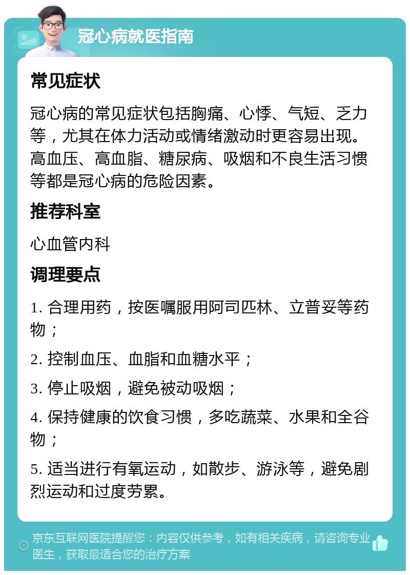 冠心病就医指南 常见症状 冠心病的常见症状包括胸痛、心悸、气短、乏力等，尤其在体力活动或情绪激动时更容易出现。高血压、高血脂、糖尿病、吸烟和不良生活习惯等都是冠心病的危险因素。 推荐科室 心血管内科 调理要点 1. 合理用药，按医嘱服用阿司匹林、立普妥等药物； 2. 控制血压、血脂和血糖水平； 3. 停止吸烟，避免被动吸烟； 4. 保持健康的饮食习惯，多吃蔬菜、水果和全谷物； 5. 适当进行有氧运动，如散步、游泳等，避免剧烈运动和过度劳累。