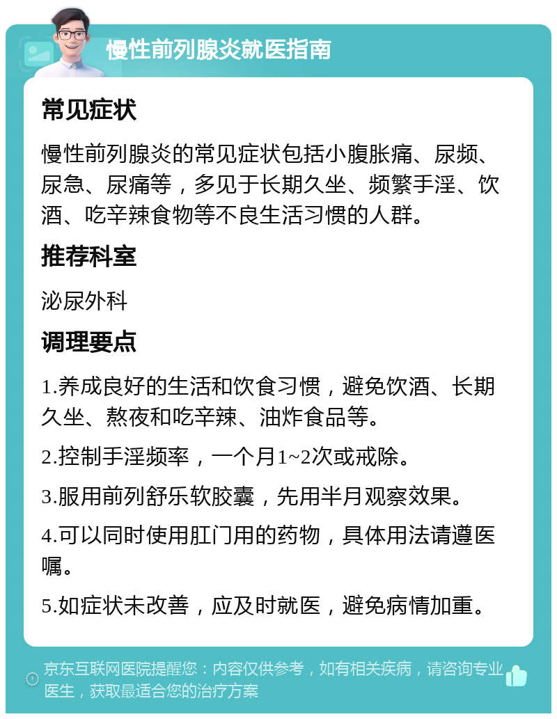 慢性前列腺炎就医指南 常见症状 慢性前列腺炎的常见症状包括小腹胀痛、尿频、尿急、尿痛等，多见于长期久坐、频繁手淫、饮酒、吃辛辣食物等不良生活习惯的人群。 推荐科室 泌尿外科 调理要点 1.养成良好的生活和饮食习惯，避免饮酒、长期久坐、熬夜和吃辛辣、油炸食品等。 2.控制手淫频率，一个月1~2次或戒除。 3.服用前列舒乐软胶囊，先用半月观察效果。 4.可以同时使用肛门用的药物，具体用法请遵医嘱。 5.如症状未改善，应及时就医，避免病情加重。