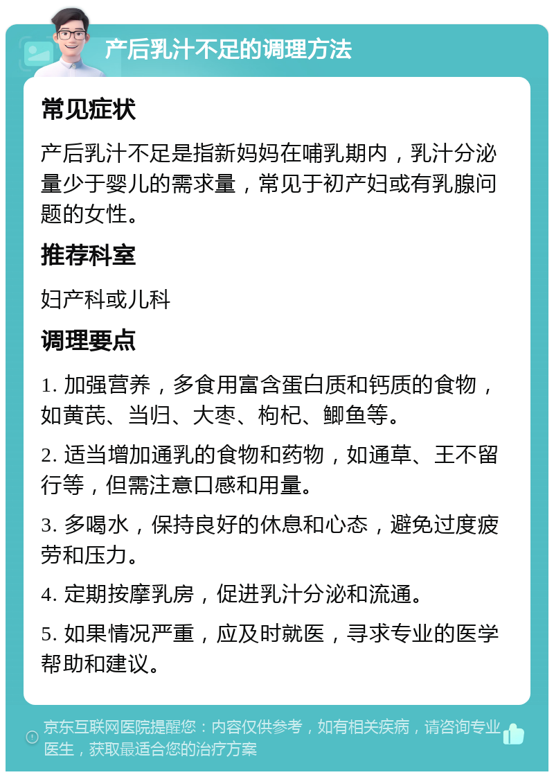 产后乳汁不足的调理方法 常见症状 产后乳汁不足是指新妈妈在哺乳期内，乳汁分泌量少于婴儿的需求量，常见于初产妇或有乳腺问题的女性。 推荐科室 妇产科或儿科 调理要点 1. 加强营养，多食用富含蛋白质和钙质的食物，如黄芪、当归、大枣、枸杞、鲫鱼等。 2. 适当增加通乳的食物和药物，如通草、王不留行等，但需注意口感和用量。 3. 多喝水，保持良好的休息和心态，避免过度疲劳和压力。 4. 定期按摩乳房，促进乳汁分泌和流通。 5. 如果情况严重，应及时就医，寻求专业的医学帮助和建议。