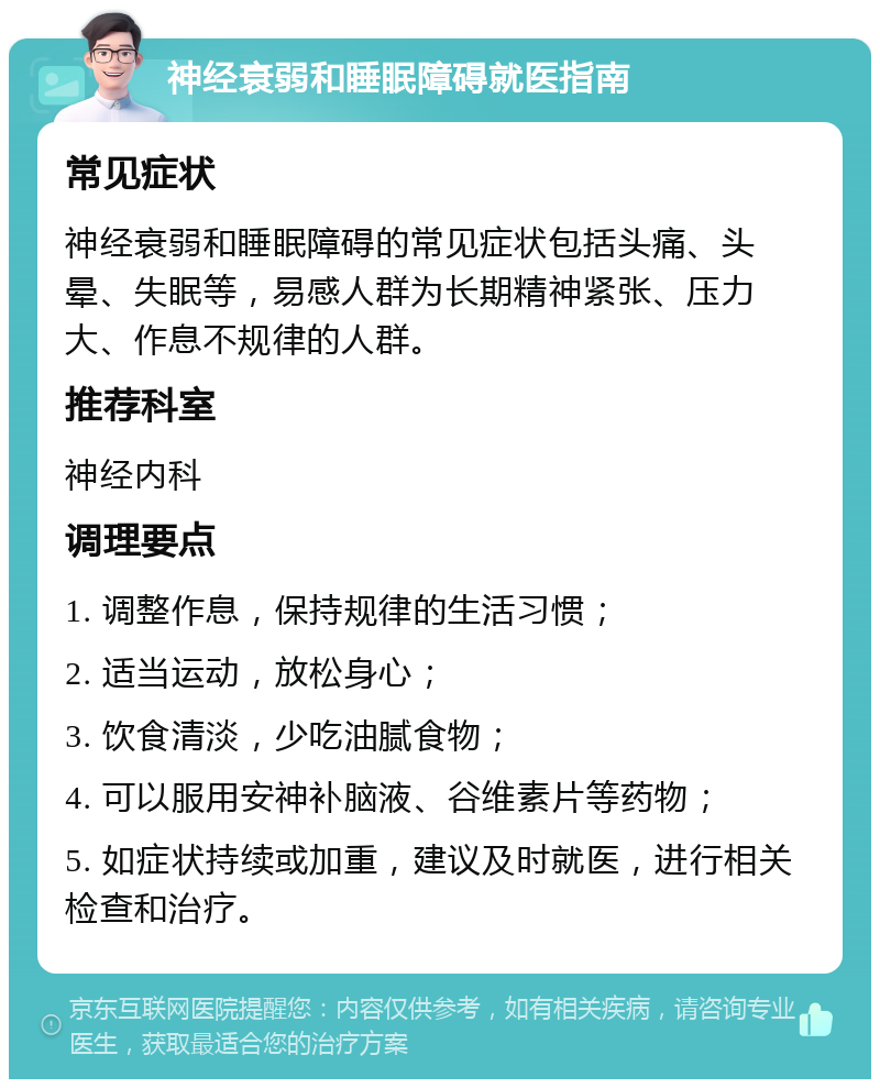 神经衰弱和睡眠障碍就医指南 常见症状 神经衰弱和睡眠障碍的常见症状包括头痛、头晕、失眠等，易感人群为长期精神紧张、压力大、作息不规律的人群。 推荐科室 神经内科 调理要点 1. 调整作息，保持规律的生活习惯； 2. 适当运动，放松身心； 3. 饮食清淡，少吃油腻食物； 4. 可以服用安神补脑液、谷维素片等药物； 5. 如症状持续或加重，建议及时就医，进行相关检查和治疗。