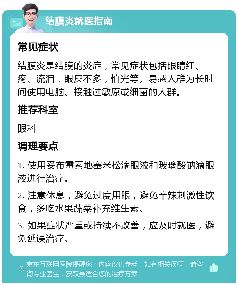 结膜炎就医指南 常见症状 结膜炎是结膜的炎症，常见症状包括眼睛红、疼、流泪，眼屎不多，怕光等。易感人群为长时间使用电脑、接触过敏原或细菌的人群。 推荐科室 眼科 调理要点 1. 使用妥布霉素地塞米松滴眼液和玻璃酸钠滴眼液进行治疗。 2. 注意休息，避免过度用眼，避免辛辣刺激性饮食，多吃水果蔬菜补充维生素。 3. 如果症状严重或持续不改善，应及时就医，避免延误治疗。