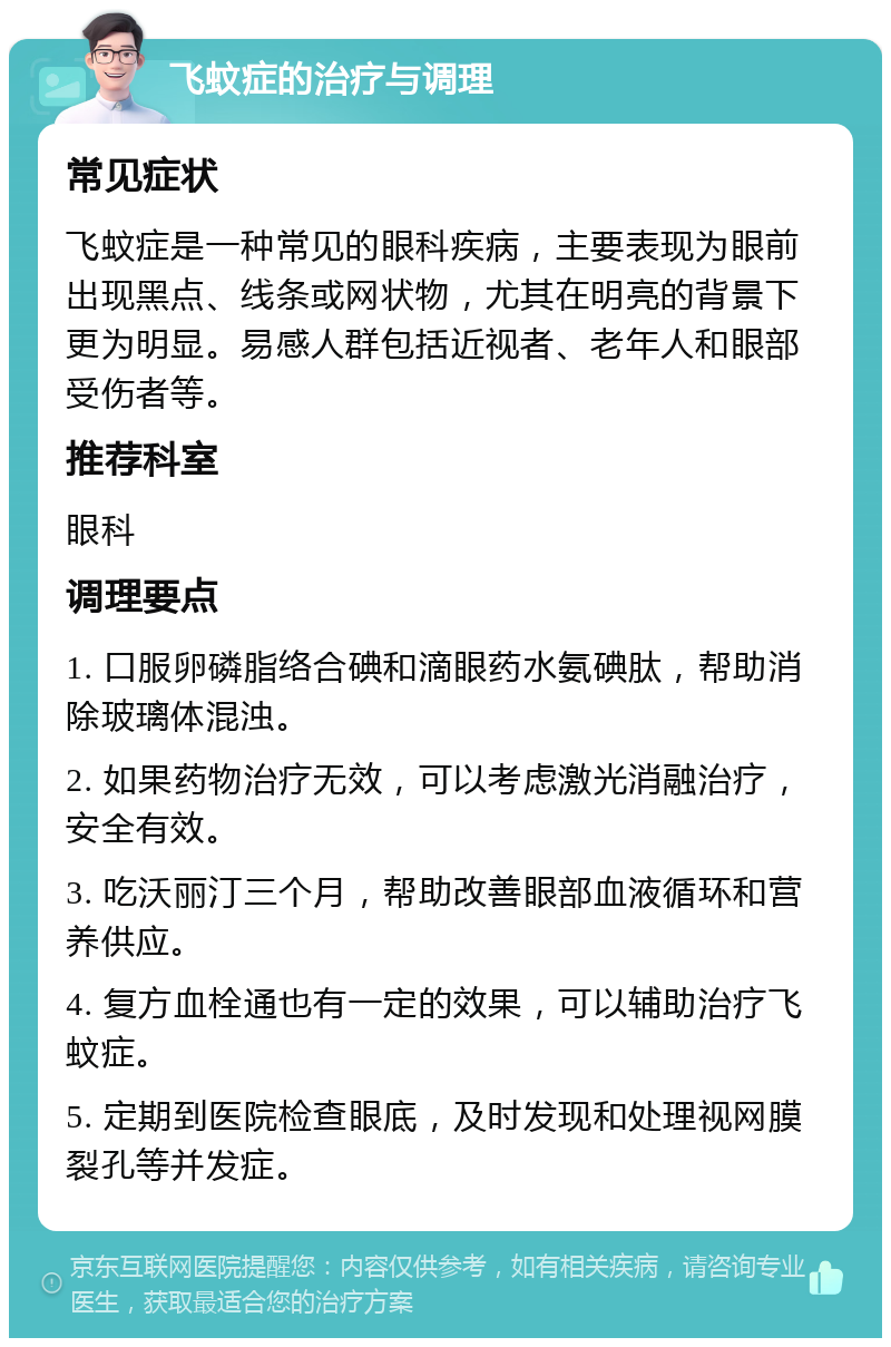 飞蚊症的治疗与调理 常见症状 飞蚊症是一种常见的眼科疾病，主要表现为眼前出现黑点、线条或网状物，尤其在明亮的背景下更为明显。易感人群包括近视者、老年人和眼部受伤者等。 推荐科室 眼科 调理要点 1. 口服卵磷脂络合碘和滴眼药水氨碘肽，帮助消除玻璃体混浊。 2. 如果药物治疗无效，可以考虑激光消融治疗，安全有效。 3. 吃沃丽汀三个月，帮助改善眼部血液循环和营养供应。 4. 复方血栓通也有一定的效果，可以辅助治疗飞蚊症。 5. 定期到医院检查眼底，及时发现和处理视网膜裂孔等并发症。