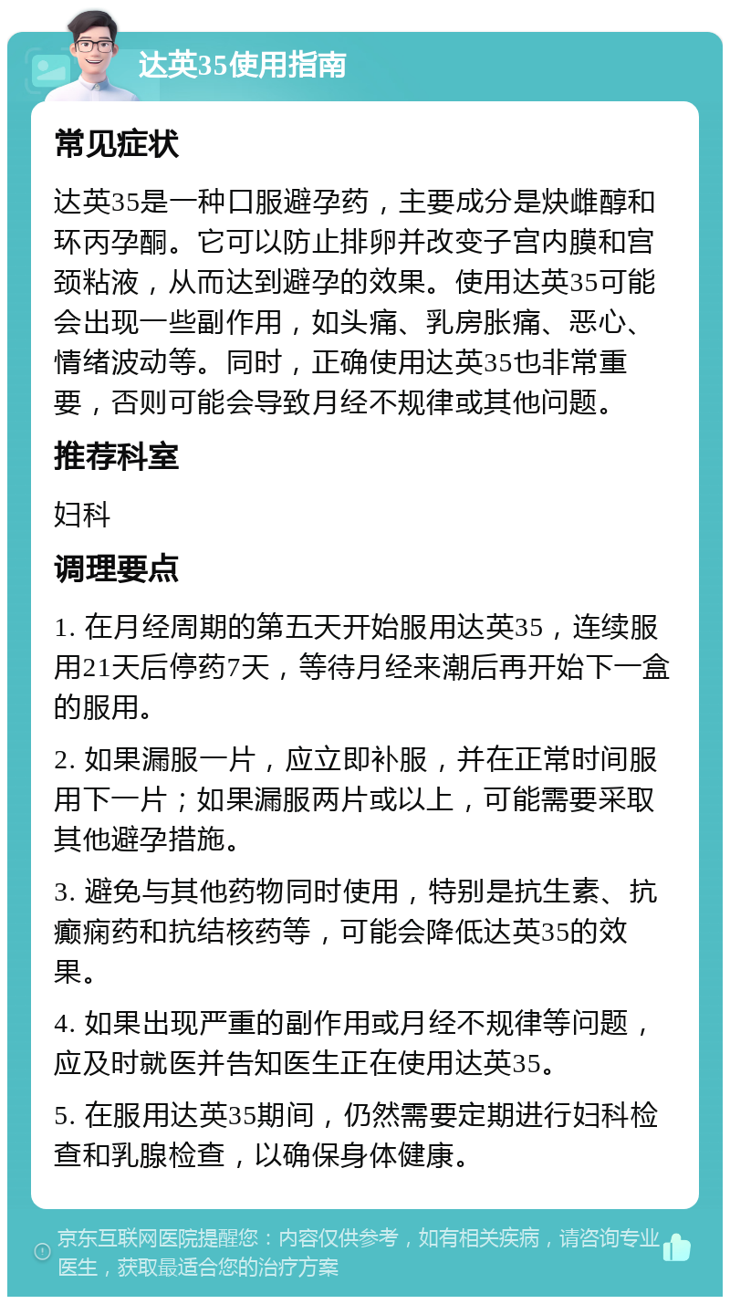 达英35使用指南 常见症状 达英35是一种口服避孕药，主要成分是炔雌醇和环丙孕酮。它可以防止排卵并改变子宫内膜和宫颈粘液，从而达到避孕的效果。使用达英35可能会出现一些副作用，如头痛、乳房胀痛、恶心、情绪波动等。同时，正确使用达英35也非常重要，否则可能会导致月经不规律或其他问题。 推荐科室 妇科 调理要点 1. 在月经周期的第五天开始服用达英35，连续服用21天后停药7天，等待月经来潮后再开始下一盒的服用。 2. 如果漏服一片，应立即补服，并在正常时间服用下一片；如果漏服两片或以上，可能需要采取其他避孕措施。 3. 避免与其他药物同时使用，特别是抗生素、抗癫痫药和抗结核药等，可能会降低达英35的效果。 4. 如果出现严重的副作用或月经不规律等问题，应及时就医并告知医生正在使用达英35。 5. 在服用达英35期间，仍然需要定期进行妇科检查和乳腺检查，以确保身体健康。