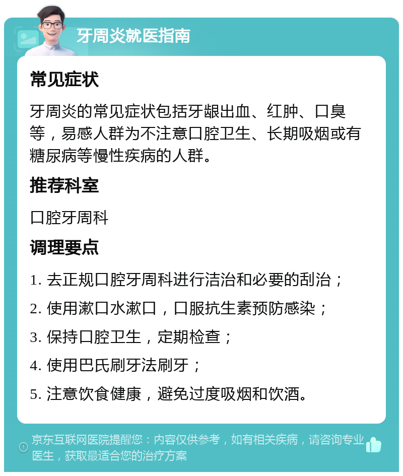 牙周炎就医指南 常见症状 牙周炎的常见症状包括牙龈出血、红肿、口臭等，易感人群为不注意口腔卫生、长期吸烟或有糖尿病等慢性疾病的人群。 推荐科室 口腔牙周科 调理要点 1. 去正规口腔牙周科进行洁治和必要的刮治； 2. 使用漱口水漱口，口服抗生素预防感染； 3. 保持口腔卫生，定期检查； 4. 使用巴氏刷牙法刷牙； 5. 注意饮食健康，避免过度吸烟和饮酒。