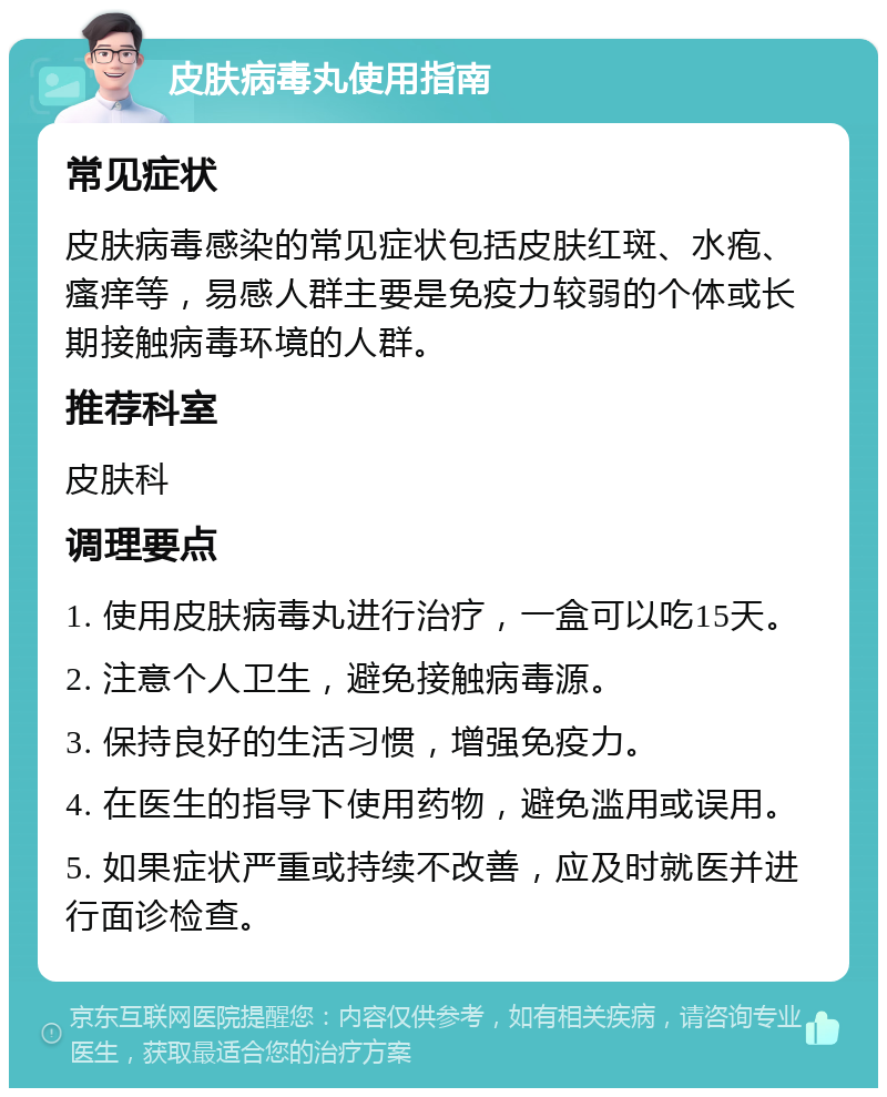 皮肤病毒丸使用指南 常见症状 皮肤病毒感染的常见症状包括皮肤红斑、水疱、瘙痒等，易感人群主要是免疫力较弱的个体或长期接触病毒环境的人群。 推荐科室 皮肤科 调理要点 1. 使用皮肤病毒丸进行治疗，一盒可以吃15天。 2. 注意个人卫生，避免接触病毒源。 3. 保持良好的生活习惯，增强免疫力。 4. 在医生的指导下使用药物，避免滥用或误用。 5. 如果症状严重或持续不改善，应及时就医并进行面诊检查。