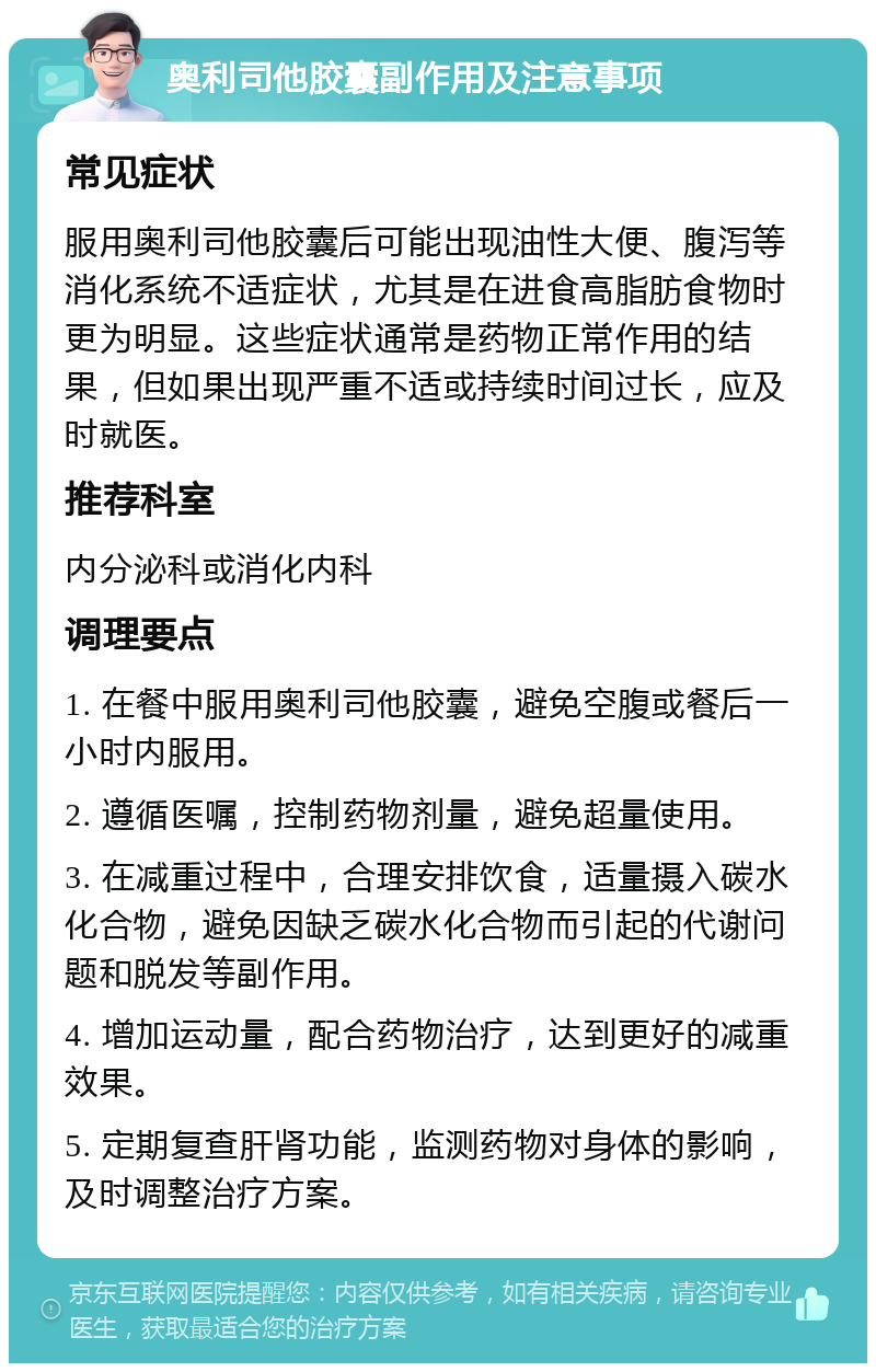 奥利司他胶囊副作用及注意事项 常见症状 服用奥利司他胶囊后可能出现油性大便、腹泻等消化系统不适症状，尤其是在进食高脂肪食物时更为明显。这些症状通常是药物正常作用的结果，但如果出现严重不适或持续时间过长，应及时就医。 推荐科室 内分泌科或消化内科 调理要点 1. 在餐中服用奥利司他胶囊，避免空腹或餐后一小时内服用。 2. 遵循医嘱，控制药物剂量，避免超量使用。 3. 在减重过程中，合理安排饮食，适量摄入碳水化合物，避免因缺乏碳水化合物而引起的代谢问题和脱发等副作用。 4. 增加运动量，配合药物治疗，达到更好的减重效果。 5. 定期复查肝肾功能，监测药物对身体的影响，及时调整治疗方案。