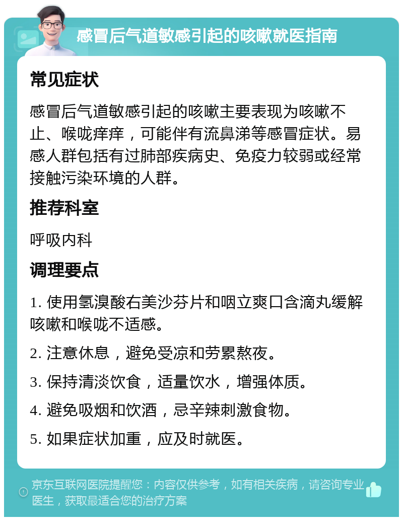 感冒后气道敏感引起的咳嗽就医指南 常见症状 感冒后气道敏感引起的咳嗽主要表现为咳嗽不止、喉咙痒痒，可能伴有流鼻涕等感冒症状。易感人群包括有过肺部疾病史、免疫力较弱或经常接触污染环境的人群。 推荐科室 呼吸内科 调理要点 1. 使用氢溴酸右美沙芬片和咽立爽口含滴丸缓解咳嗽和喉咙不适感。 2. 注意休息，避免受凉和劳累熬夜。 3. 保持清淡饮食，适量饮水，增强体质。 4. 避免吸烟和饮酒，忌辛辣刺激食物。 5. 如果症状加重，应及时就医。