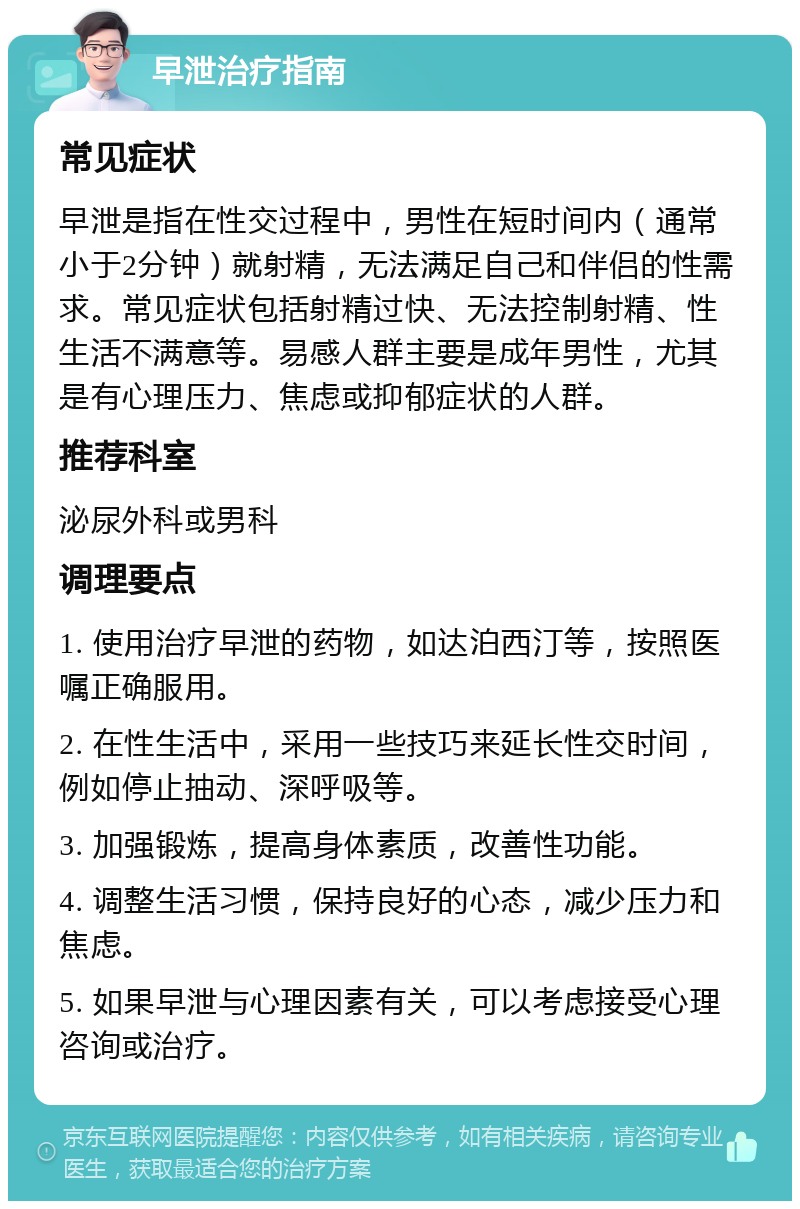 早泄治疗指南 常见症状 早泄是指在性交过程中，男性在短时间内（通常小于2分钟）就射精，无法满足自己和伴侣的性需求。常见症状包括射精过快、无法控制射精、性生活不满意等。易感人群主要是成年男性，尤其是有心理压力、焦虑或抑郁症状的人群。 推荐科室 泌尿外科或男科 调理要点 1. 使用治疗早泄的药物，如达泊西汀等，按照医嘱正确服用。 2. 在性生活中，采用一些技巧来延长性交时间，例如停止抽动、深呼吸等。 3. 加强锻炼，提高身体素质，改善性功能。 4. 调整生活习惯，保持良好的心态，减少压力和焦虑。 5. 如果早泄与心理因素有关，可以考虑接受心理咨询或治疗。