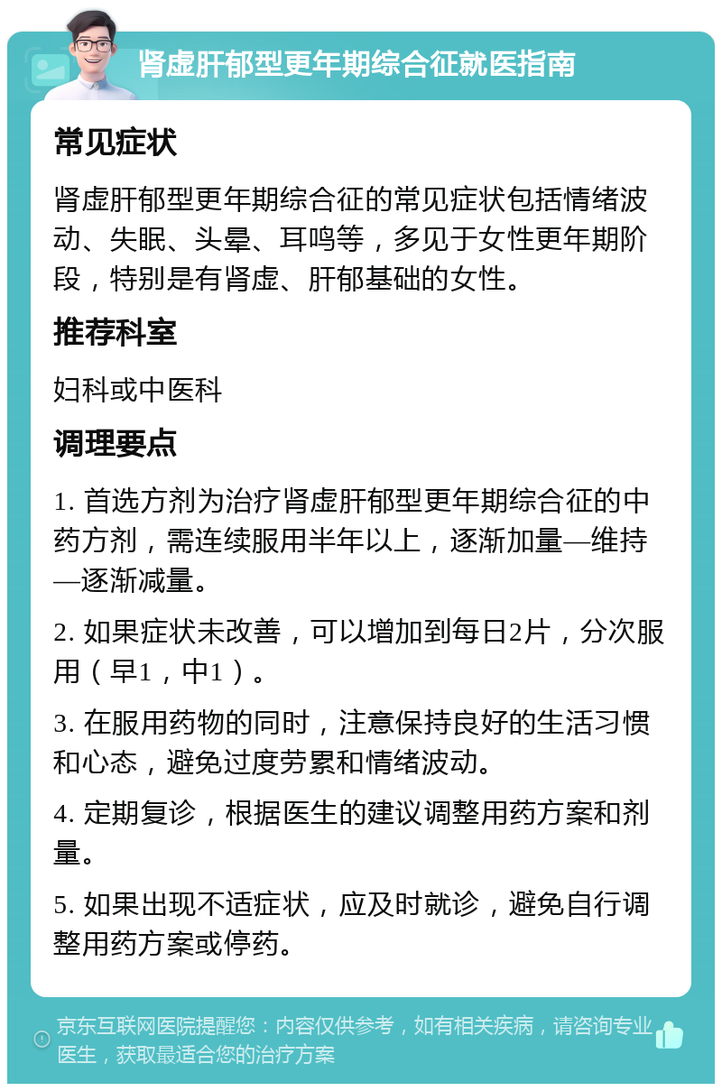 肾虚肝郁型更年期综合征就医指南 常见症状 肾虚肝郁型更年期综合征的常见症状包括情绪波动、失眠、头晕、耳鸣等，多见于女性更年期阶段，特别是有肾虚、肝郁基础的女性。 推荐科室 妇科或中医科 调理要点 1. 首选方剂为治疗肾虚肝郁型更年期综合征的中药方剂，需连续服用半年以上，逐渐加量—维持—逐渐减量。 2. 如果症状未改善，可以增加到每日2片，分次服用（早1，中1）。 3. 在服用药物的同时，注意保持良好的生活习惯和心态，避免过度劳累和情绪波动。 4. 定期复诊，根据医生的建议调整用药方案和剂量。 5. 如果出现不适症状，应及时就诊，避免自行调整用药方案或停药。