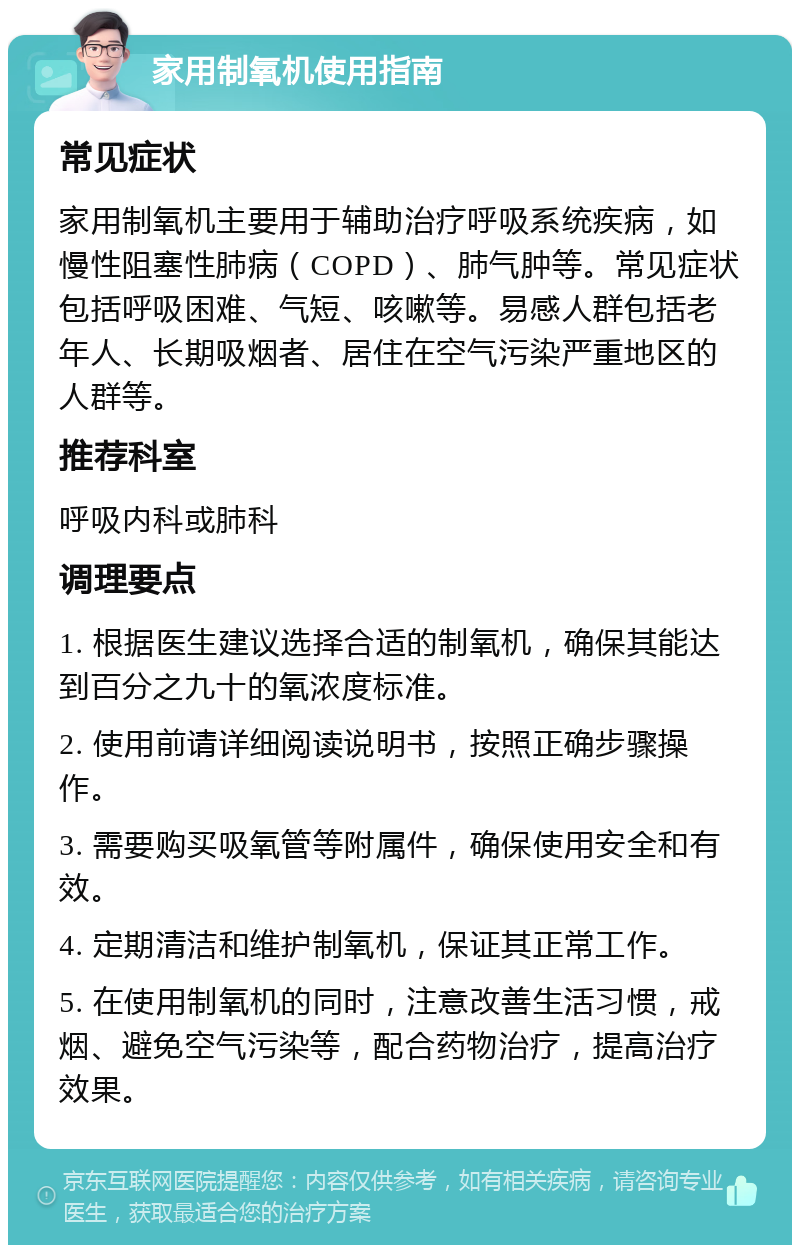 家用制氧机使用指南 常见症状 家用制氧机主要用于辅助治疗呼吸系统疾病，如慢性阻塞性肺病（COPD）、肺气肿等。常见症状包括呼吸困难、气短、咳嗽等。易感人群包括老年人、长期吸烟者、居住在空气污染严重地区的人群等。 推荐科室 呼吸内科或肺科 调理要点 1. 根据医生建议选择合适的制氧机，确保其能达到百分之九十的氧浓度标准。 2. 使用前请详细阅读说明书，按照正确步骤操作。 3. 需要购买吸氧管等附属件，确保使用安全和有效。 4. 定期清洁和维护制氧机，保证其正常工作。 5. 在使用制氧机的同时，注意改善生活习惯，戒烟、避免空气污染等，配合药物治疗，提高治疗效果。