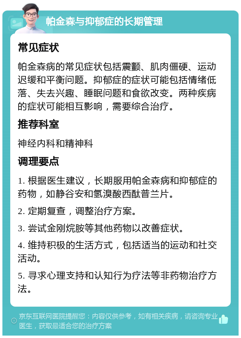 帕金森与抑郁症的长期管理 常见症状 帕金森病的常见症状包括震颤、肌肉僵硬、运动迟缓和平衡问题。抑郁症的症状可能包括情绪低落、失去兴趣、睡眠问题和食欲改变。两种疾病的症状可能相互影响，需要综合治疗。 推荐科室 神经内科和精神科 调理要点 1. 根据医生建议，长期服用帕金森病和抑郁症的药物，如静谷安和氢溴酸西酞普兰片。 2. 定期复查，调整治疗方案。 3. 尝试金刚烷胺等其他药物以改善症状。 4. 维持积极的生活方式，包括适当的运动和社交活动。 5. 寻求心理支持和认知行为疗法等非药物治疗方法。