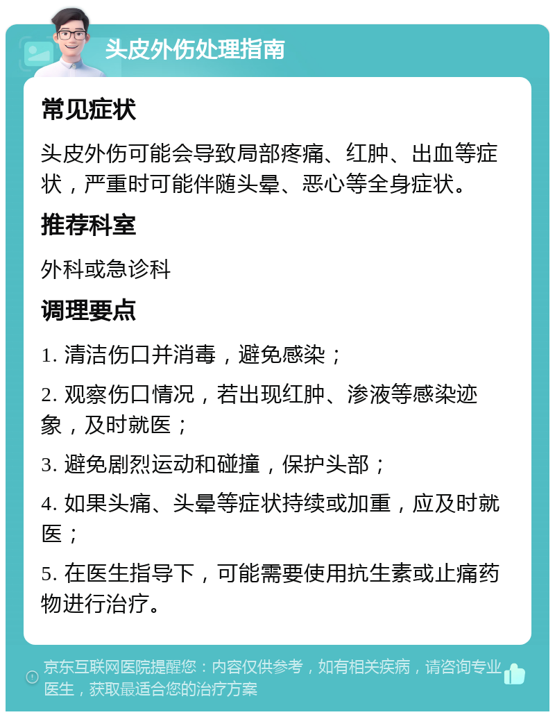 头皮外伤处理指南 常见症状 头皮外伤可能会导致局部疼痛、红肿、出血等症状，严重时可能伴随头晕、恶心等全身症状。 推荐科室 外科或急诊科 调理要点 1. 清洁伤口并消毒，避免感染； 2. 观察伤口情况，若出现红肿、渗液等感染迹象，及时就医； 3. 避免剧烈运动和碰撞，保护头部； 4. 如果头痛、头晕等症状持续或加重，应及时就医； 5. 在医生指导下，可能需要使用抗生素或止痛药物进行治疗。