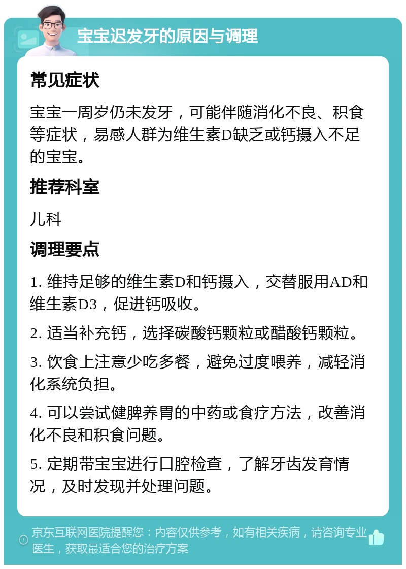 宝宝迟发牙的原因与调理 常见症状 宝宝一周岁仍未发牙，可能伴随消化不良、积食等症状，易感人群为维生素D缺乏或钙摄入不足的宝宝。 推荐科室 儿科 调理要点 1. 维持足够的维生素D和钙摄入，交替服用AD和维生素D3，促进钙吸收。 2. 适当补充钙，选择碳酸钙颗粒或醋酸钙颗粒。 3. 饮食上注意少吃多餐，避免过度喂养，减轻消化系统负担。 4. 可以尝试健脾养胃的中药或食疗方法，改善消化不良和积食问题。 5. 定期带宝宝进行口腔检查，了解牙齿发育情况，及时发现并处理问题。