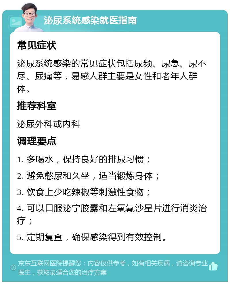 泌尿系统感染就医指南 常见症状 泌尿系统感染的常见症状包括尿频、尿急、尿不尽、尿痛等，易感人群主要是女性和老年人群体。 推荐科室 泌尿外科或内科 调理要点 1. 多喝水，保持良好的排尿习惯； 2. 避免憋尿和久坐，适当锻炼身体； 3. 饮食上少吃辣椒等刺激性食物； 4. 可以口服泌宁胶囊和左氧氟沙星片进行消炎治疗； 5. 定期复查，确保感染得到有效控制。