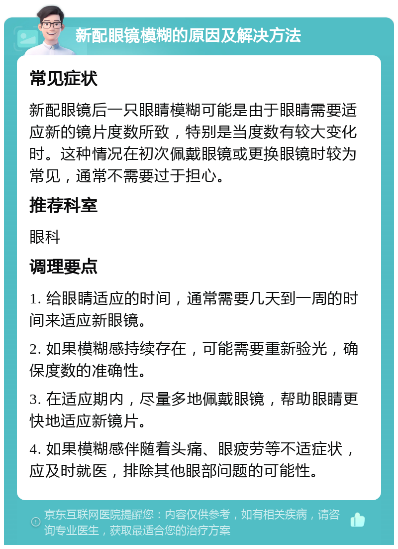 新配眼镜模糊的原因及解决方法 常见症状 新配眼镜后一只眼睛模糊可能是由于眼睛需要适应新的镜片度数所致，特别是当度数有较大变化时。这种情况在初次佩戴眼镜或更换眼镜时较为常见，通常不需要过于担心。 推荐科室 眼科 调理要点 1. 给眼睛适应的时间，通常需要几天到一周的时间来适应新眼镜。 2. 如果模糊感持续存在，可能需要重新验光，确保度数的准确性。 3. 在适应期内，尽量多地佩戴眼镜，帮助眼睛更快地适应新镜片。 4. 如果模糊感伴随着头痛、眼疲劳等不适症状，应及时就医，排除其他眼部问题的可能性。