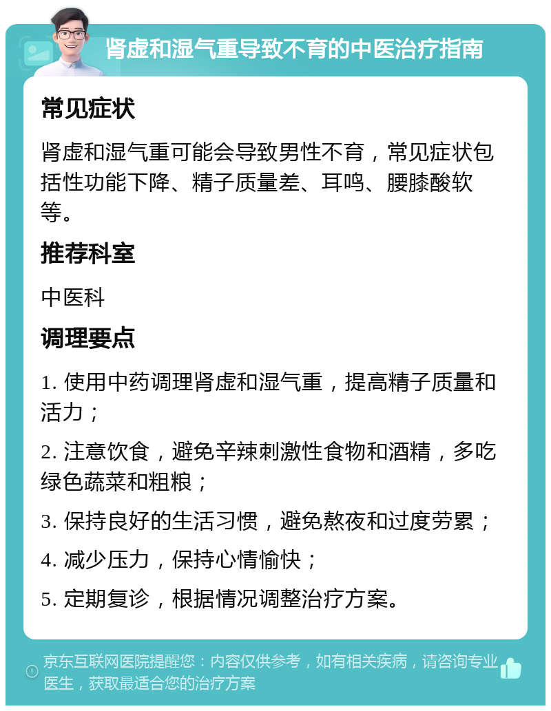 肾虚和湿气重导致不育的中医治疗指南 常见症状 肾虚和湿气重可能会导致男性不育，常见症状包括性功能下降、精子质量差、耳鸣、腰膝酸软等。 推荐科室 中医科 调理要点 1. 使用中药调理肾虚和湿气重，提高精子质量和活力； 2. 注意饮食，避免辛辣刺激性食物和酒精，多吃绿色蔬菜和粗粮； 3. 保持良好的生活习惯，避免熬夜和过度劳累； 4. 减少压力，保持心情愉快； 5. 定期复诊，根据情况调整治疗方案。