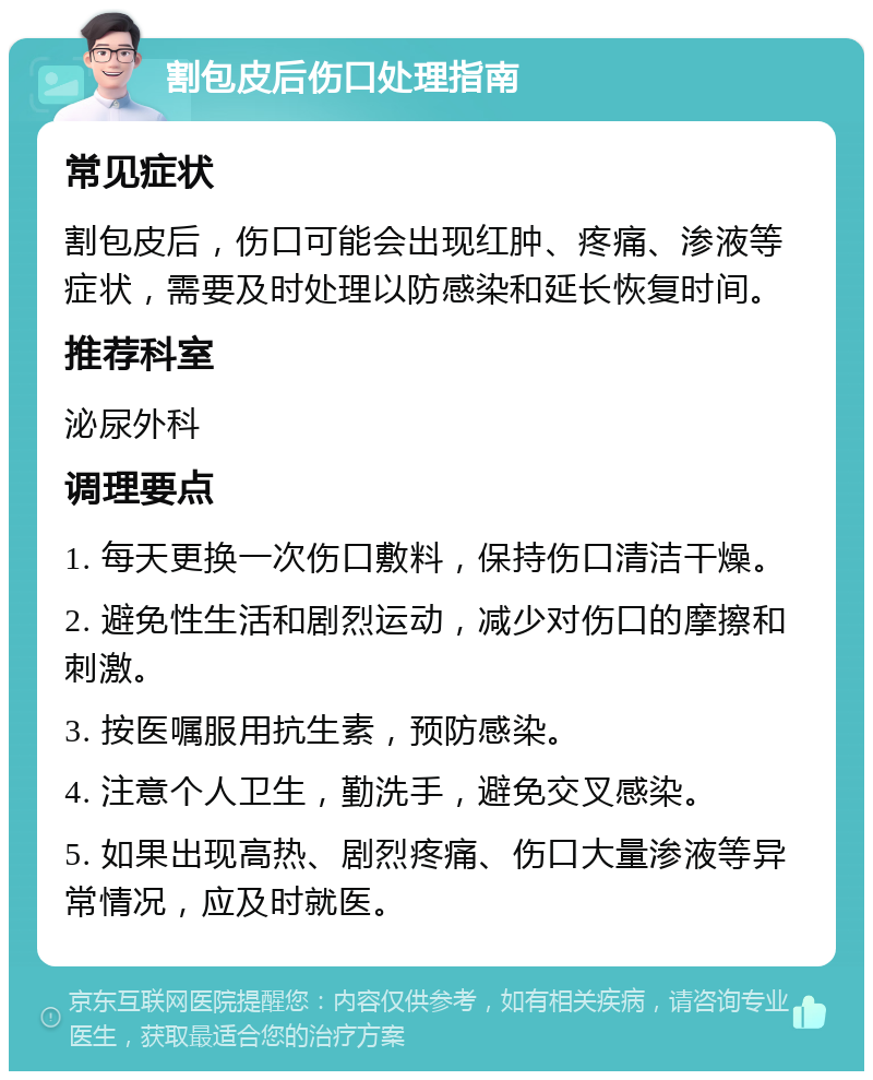 割包皮后伤口处理指南 常见症状 割包皮后，伤口可能会出现红肿、疼痛、渗液等症状，需要及时处理以防感染和延长恢复时间。 推荐科室 泌尿外科 调理要点 1. 每天更换一次伤口敷料，保持伤口清洁干燥。 2. 避免性生活和剧烈运动，减少对伤口的摩擦和刺激。 3. 按医嘱服用抗生素，预防感染。 4. 注意个人卫生，勤洗手，避免交叉感染。 5. 如果出现高热、剧烈疼痛、伤口大量渗液等异常情况，应及时就医。