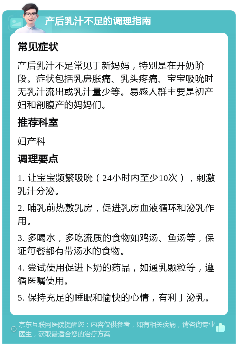 产后乳汁不足的调理指南 常见症状 产后乳汁不足常见于新妈妈，特别是在开奶阶段。症状包括乳房胀痛、乳头疼痛、宝宝吸吮时无乳汁流出或乳汁量少等。易感人群主要是初产妇和剖腹产的妈妈们。 推荐科室 妇产科 调理要点 1. 让宝宝频繁吸吮（24小时内至少10次），刺激乳汁分泌。 2. 哺乳前热敷乳房，促进乳房血液循环和泌乳作用。 3. 多喝水，多吃流质的食物如鸡汤、鱼汤等，保证每餐都有带汤水的食物。 4. 尝试使用促进下奶的药品，如通乳颗粒等，遵循医嘱使用。 5. 保持充足的睡眠和愉快的心情，有利于泌乳。