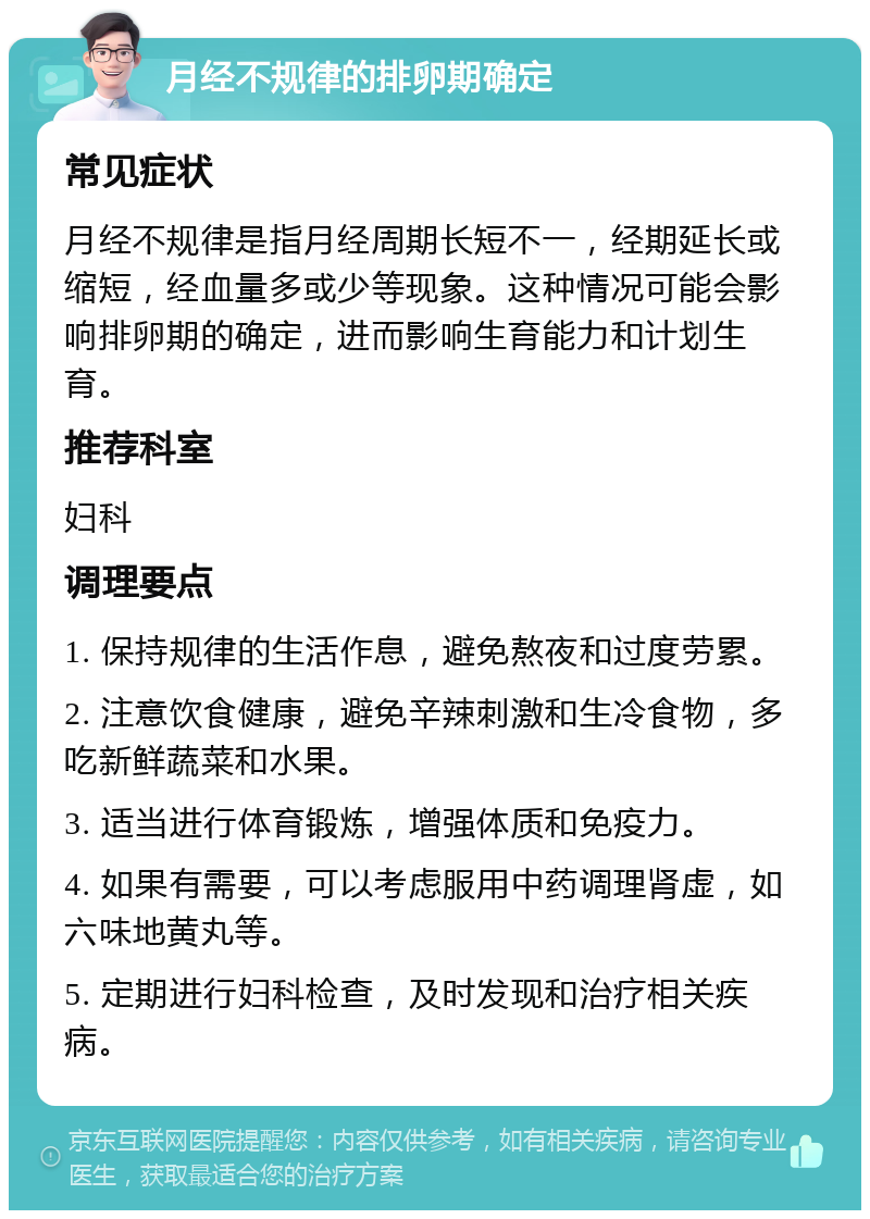 月经不规律的排卵期确定 常见症状 月经不规律是指月经周期长短不一，经期延长或缩短，经血量多或少等现象。这种情况可能会影响排卵期的确定，进而影响生育能力和计划生育。 推荐科室 妇科 调理要点 1. 保持规律的生活作息，避免熬夜和过度劳累。 2. 注意饮食健康，避免辛辣刺激和生冷食物，多吃新鲜蔬菜和水果。 3. 适当进行体育锻炼，增强体质和免疫力。 4. 如果有需要，可以考虑服用中药调理肾虚，如六味地黄丸等。 5. 定期进行妇科检查，及时发现和治疗相关疾病。