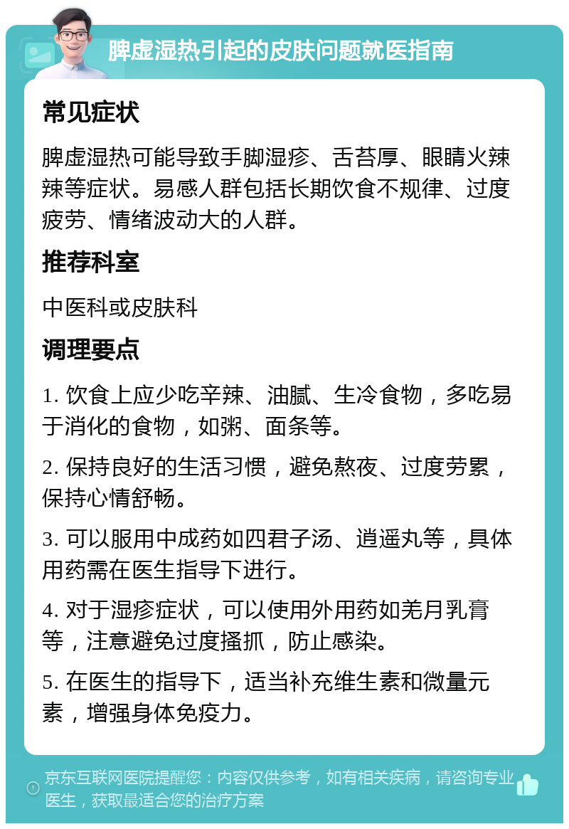 脾虚湿热引起的皮肤问题就医指南 常见症状 脾虚湿热可能导致手脚湿疹、舌苔厚、眼睛火辣辣等症状。易感人群包括长期饮食不规律、过度疲劳、情绪波动大的人群。 推荐科室 中医科或皮肤科 调理要点 1. 饮食上应少吃辛辣、油腻、生冷食物，多吃易于消化的食物，如粥、面条等。 2. 保持良好的生活习惯，避免熬夜、过度劳累，保持心情舒畅。 3. 可以服用中成药如四君子汤、逍遥丸等，具体用药需在医生指导下进行。 4. 对于湿疹症状，可以使用外用药如羌月乳膏等，注意避免过度搔抓，防止感染。 5. 在医生的指导下，适当补充维生素和微量元素，增强身体免疫力。