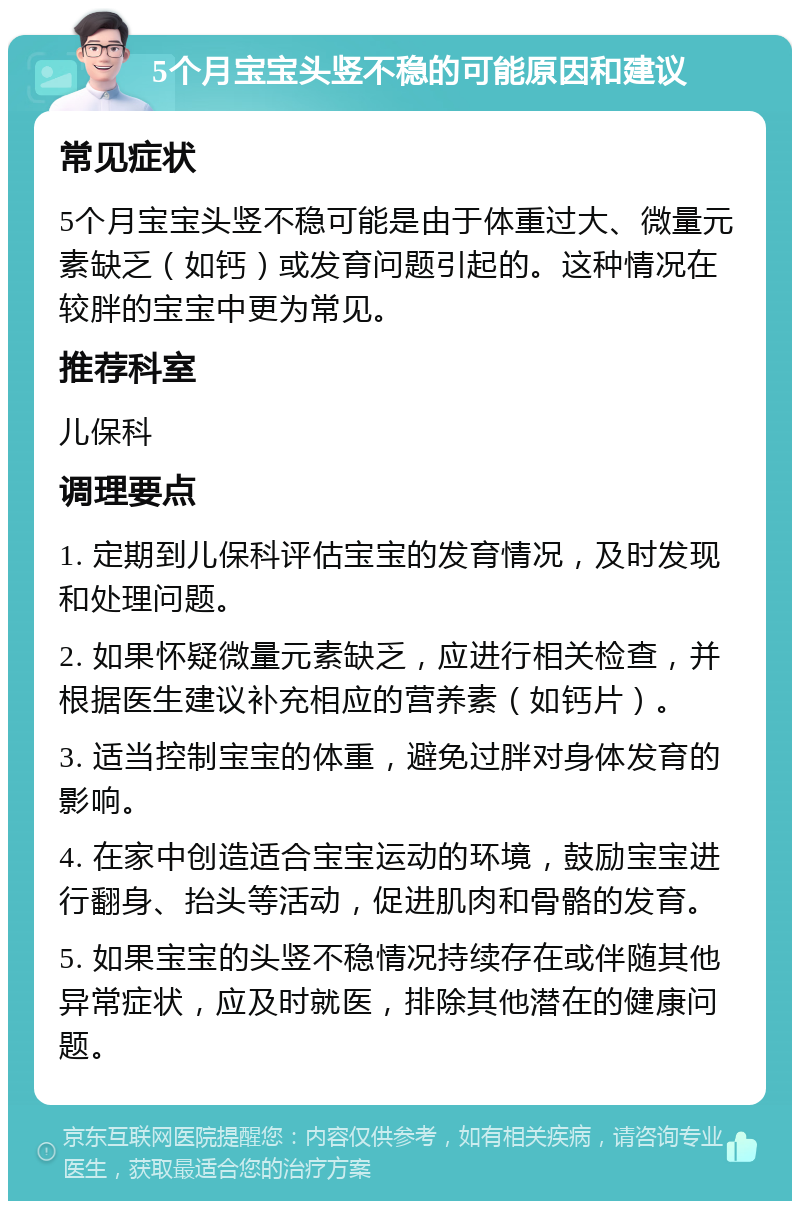 5个月宝宝头竖不稳的可能原因和建议 常见症状 5个月宝宝头竖不稳可能是由于体重过大、微量元素缺乏（如钙）或发育问题引起的。这种情况在较胖的宝宝中更为常见。 推荐科室 儿保科 调理要点 1. 定期到儿保科评估宝宝的发育情况，及时发现和处理问题。 2. 如果怀疑微量元素缺乏，应进行相关检查，并根据医生建议补充相应的营养素（如钙片）。 3. 适当控制宝宝的体重，避免过胖对身体发育的影响。 4. 在家中创造适合宝宝运动的环境，鼓励宝宝进行翻身、抬头等活动，促进肌肉和骨骼的发育。 5. 如果宝宝的头竖不稳情况持续存在或伴随其他异常症状，应及时就医，排除其他潜在的健康问题。