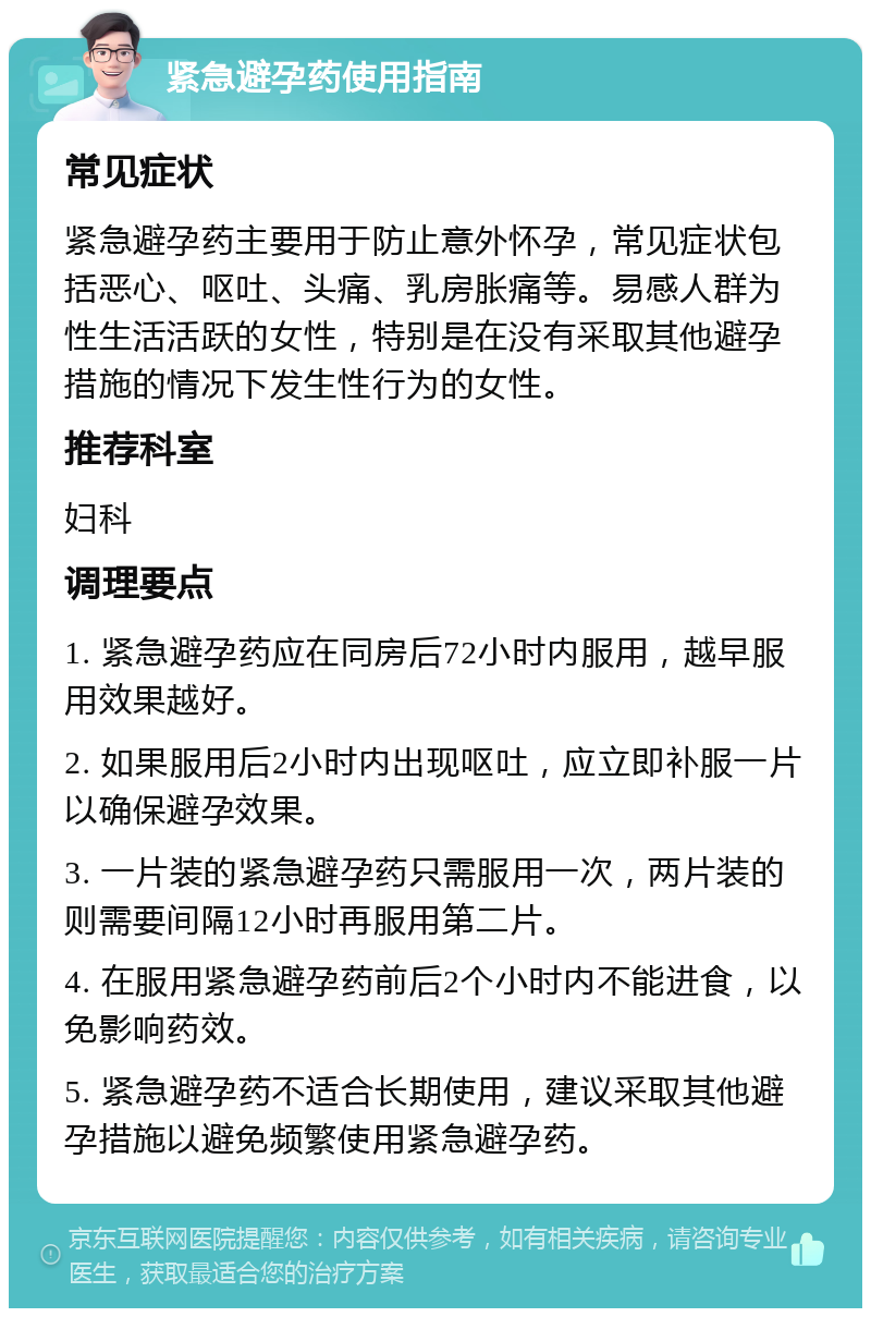 紧急避孕药使用指南 常见症状 紧急避孕药主要用于防止意外怀孕，常见症状包括恶心、呕吐、头痛、乳房胀痛等。易感人群为性生活活跃的女性，特别是在没有采取其他避孕措施的情况下发生性行为的女性。 推荐科室 妇科 调理要点 1. 紧急避孕药应在同房后72小时内服用，越早服用效果越好。 2. 如果服用后2小时内出现呕吐，应立即补服一片以确保避孕效果。 3. 一片装的紧急避孕药只需服用一次，两片装的则需要间隔12小时再服用第二片。 4. 在服用紧急避孕药前后2个小时内不能进食，以免影响药效。 5. 紧急避孕药不适合长期使用，建议采取其他避孕措施以避免频繁使用紧急避孕药。