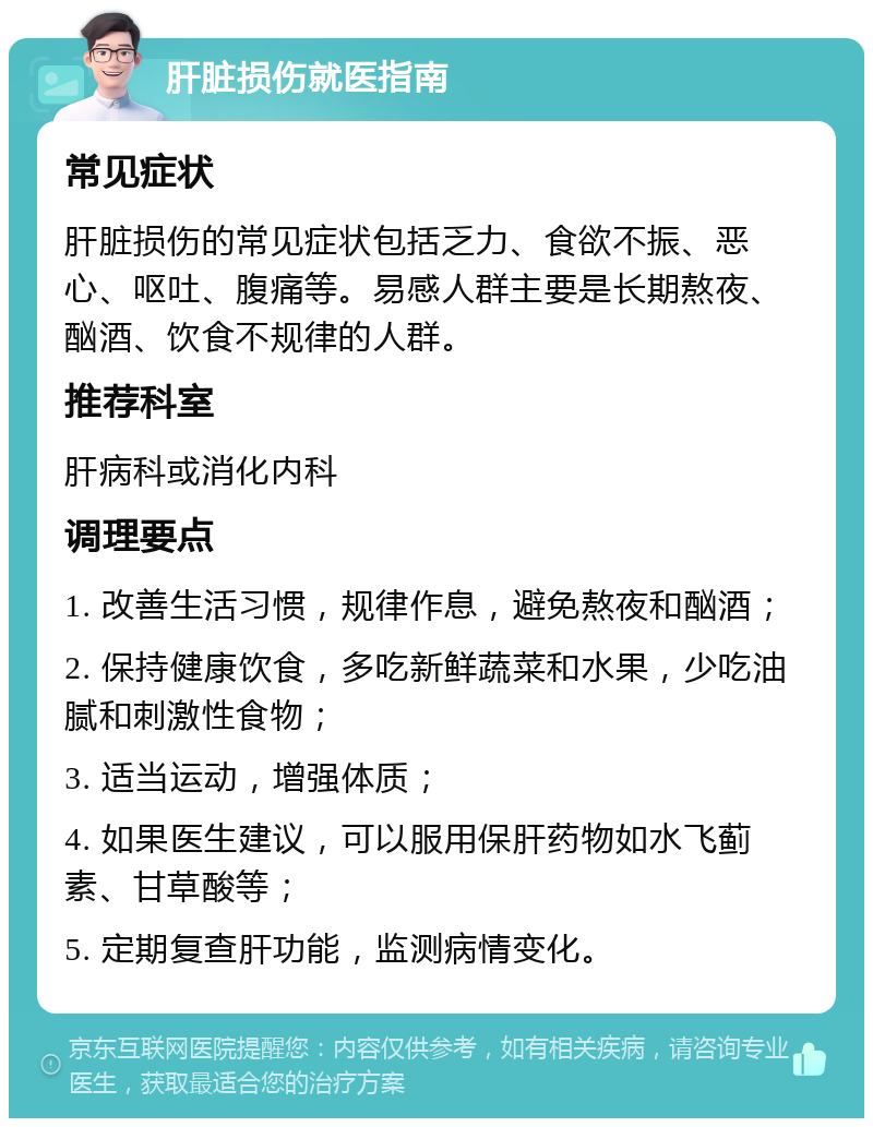 肝脏损伤就医指南 常见症状 肝脏损伤的常见症状包括乏力、食欲不振、恶心、呕吐、腹痛等。易感人群主要是长期熬夜、酗酒、饮食不规律的人群。 推荐科室 肝病科或消化内科 调理要点 1. 改善生活习惯，规律作息，避免熬夜和酗酒； 2. 保持健康饮食，多吃新鲜蔬菜和水果，少吃油腻和刺激性食物； 3. 适当运动，增强体质； 4. 如果医生建议，可以服用保肝药物如水飞蓟素、甘草酸等； 5. 定期复查肝功能，监测病情变化。