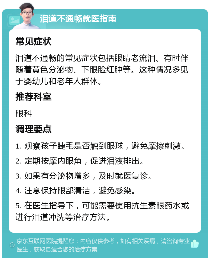 泪道不通畅就医指南 常见症状 泪道不通畅的常见症状包括眼睛老流泪、有时伴随着黄色分泌物、下眼睑红肿等。这种情况多见于婴幼儿和老年人群体。 推荐科室 眼科 调理要点 1. 观察孩子睫毛是否触到眼球，避免摩擦刺激。 2. 定期按摩内眼角，促进泪液排出。 3. 如果有分泌物增多，及时就医复诊。 4. 注意保持眼部清洁，避免感染。 5. 在医生指导下，可能需要使用抗生素眼药水或进行泪道冲洗等治疗方法。