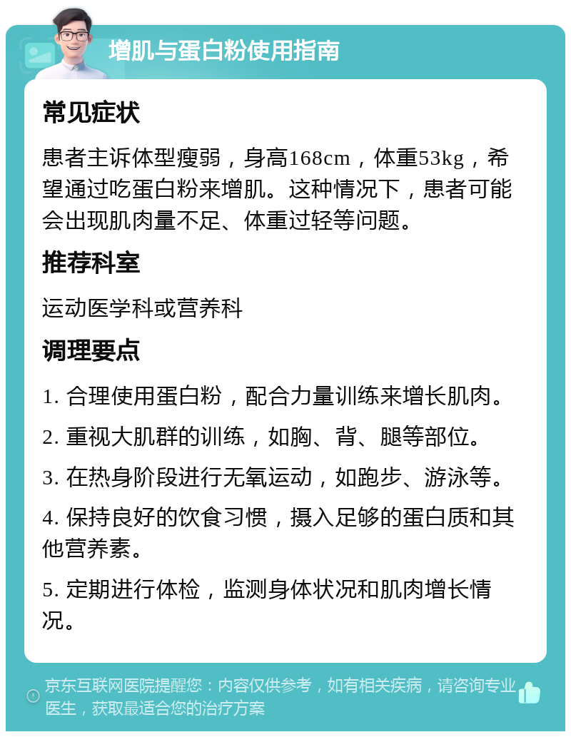 增肌与蛋白粉使用指南 常见症状 患者主诉体型瘦弱，身高168cm，体重53kg，希望通过吃蛋白粉来增肌。这种情况下，患者可能会出现肌肉量不足、体重过轻等问题。 推荐科室 运动医学科或营养科 调理要点 1. 合理使用蛋白粉，配合力量训练来增长肌肉。 2. 重视大肌群的训练，如胸、背、腿等部位。 3. 在热身阶段进行无氧运动，如跑步、游泳等。 4. 保持良好的饮食习惯，摄入足够的蛋白质和其他营养素。 5. 定期进行体检，监测身体状况和肌肉增长情况。