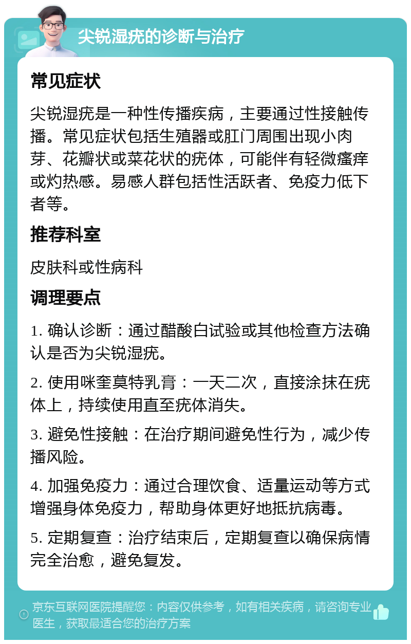 尖锐湿疣的诊断与治疗 常见症状 尖锐湿疣是一种性传播疾病，主要通过性接触传播。常见症状包括生殖器或肛门周围出现小肉芽、花瓣状或菜花状的疣体，可能伴有轻微瘙痒或灼热感。易感人群包括性活跃者、免疫力低下者等。 推荐科室 皮肤科或性病科 调理要点 1. 确认诊断：通过醋酸白试验或其他检查方法确认是否为尖锐湿疣。 2. 使用咪奎莫特乳膏：一天二次，直接涂抹在疣体上，持续使用直至疣体消失。 3. 避免性接触：在治疗期间避免性行为，减少传播风险。 4. 加强免疫力：通过合理饮食、适量运动等方式增强身体免疫力，帮助身体更好地抵抗病毒。 5. 定期复查：治疗结束后，定期复查以确保病情完全治愈，避免复发。